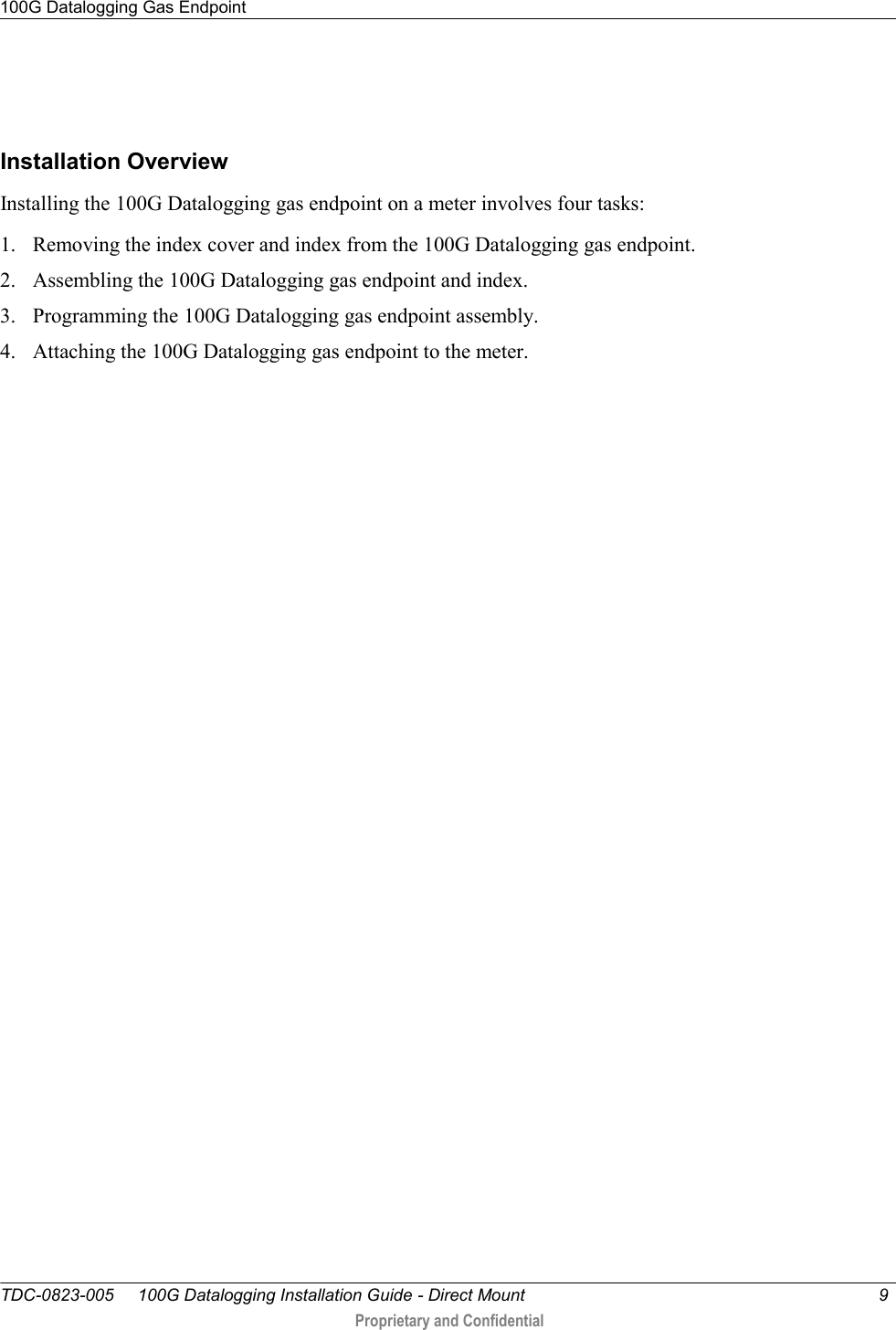 100G Datalogging Gas Endpoint   TDC-0823-005     100G Datalogging Installation Guide - Direct Mount  9   Proprietary and Confidential       Installation Overview Installing the 100G Datalogging gas endpoint on a meter involves four tasks: 1. Removing the index cover and index from the 100G Datalogging gas endpoint. 2. Assembling the 100G Datalogging gas endpoint and index. 3. Programming the 100G Datalogging gas endpoint assembly. 4. Attaching the 100G Datalogging gas endpoint to the meter.  