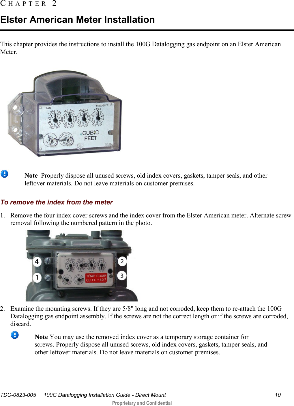  TDC-0823-005     100G Datalogging Installation Guide - Direct Mount  10   Proprietary and Confidential     This chapter provides the instructions to install the 100G Datalogging gas endpoint on an Elster American Meter.    Note  Properly dispose all unused screws, old index covers, gaskets, tamper seals, and other leftover materials. Do not leave materials on customer premises.  To remove the index from the meter 1. Remove the four index cover screws and the index cover from the Elster American meter. Alternate screw removal following the numbered pattern in the photo.   2. Examine the mounting screws. If they are 5/8&quot; long and not corroded, keep them to re-attach the 100G Datalogging gas endpoint assembly. If the screws are not the correct length or if the screws are corroded, discard.   Note You may use the removed index cover as a temporary storage container for screws. Properly dispose all unused screws, old index covers, gaskets, tamper seals, and other leftover materials. Do not leave materials on customer premises.  CH A P T E R   2  Elster American Meter Installation 