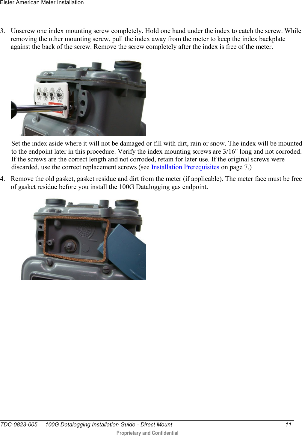 Elster American Meter Installation   TDC-0823-005     100G Datalogging Installation Guide - Direct Mount  11   Proprietary and Confidential     3. Unscrew one index mounting screw completely. Hold one hand under the index to catch the screw. While removing the other mounting screw, pull the index away from the meter to keep the index backplate against the back of the screw. Remove the screw completely after the index is free of the meter.   Set the index aside where it will not be damaged or fill with dirt, rain or snow. The index will be mounted to the endpoint later in this procedure. Verify the index mounting screws are 3/16&quot; long and not corroded. If the screws are the correct length and not corroded, retain for later use. If the original screws were discarded, use the correct replacement screws (see Installation Prerequisites on page 7.) 4. Remove the old gasket, gasket residue and dirt from the meter (if applicable). The meter face must be free of gasket residue before you install the 100G Datalogging gas endpoint.    
