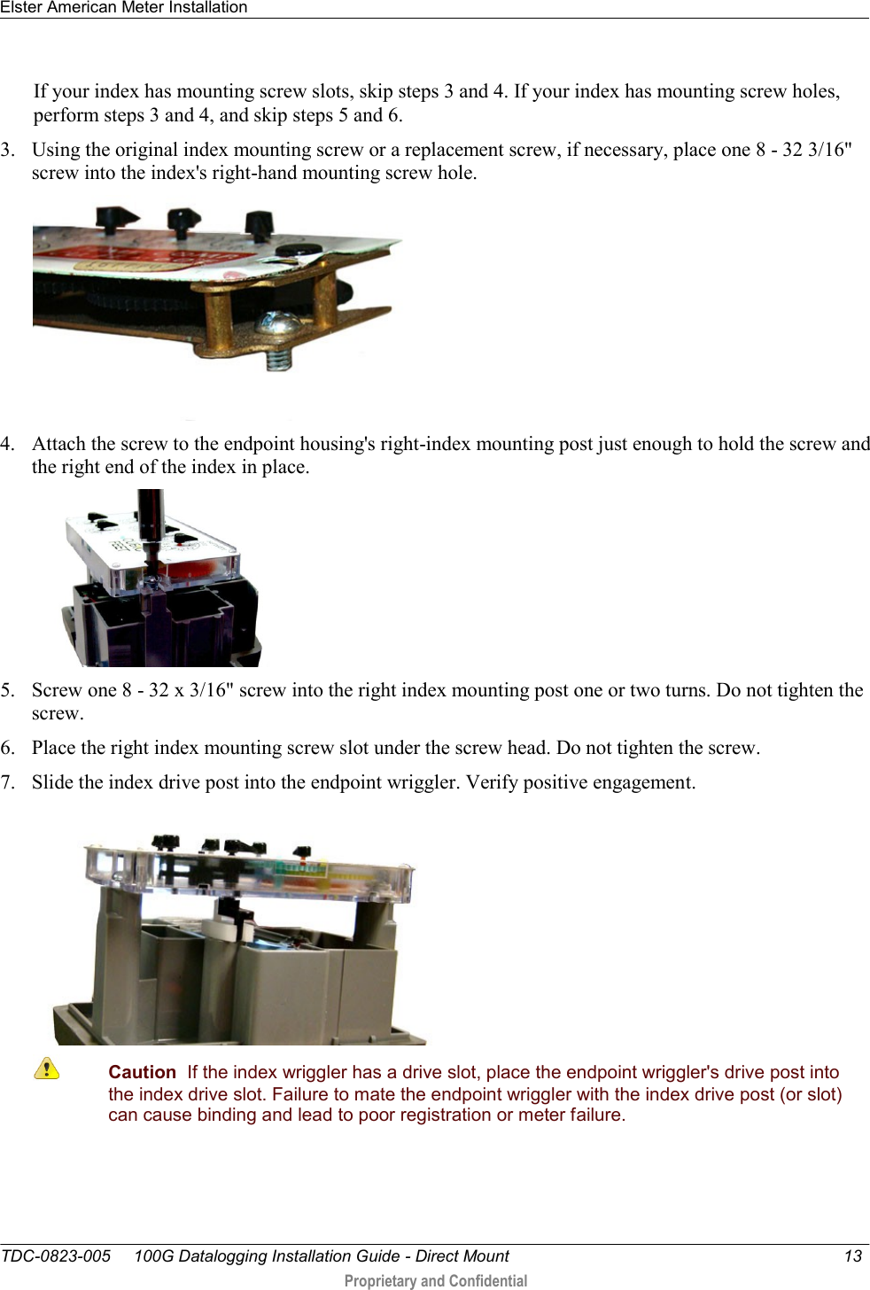 Elster American Meter Installation   TDC-0823-005     100G Datalogging Installation Guide - Direct Mount  13   Proprietary and Confidential     If your index has mounting screw slots, skip steps 3 and 4. If your index has mounting screw holes, perform steps 3 and 4, and skip steps 5 and 6. 3. Using the original index mounting screw or a replacement screw, if necessary, place one 8 - 32 3/16&quot; screw into the index&apos;s right-hand mounting screw hole.    4. Attach the screw to the endpoint housing&apos;s right-index mounting post just enough to hold the screw and the right end of the index in place.   5. Screw one 8 - 32 x 3/16&quot; screw into the right index mounting post one or two turns. Do not tighten the screw.  6. Place the right index mounting screw slot under the screw head. Do not tighten the screw.  7. Slide the index drive post into the endpoint wriggler. Verify positive engagement.   Caution  If the index wriggler has a drive slot, place the endpoint wriggler&apos;s drive post into the index drive slot. Failure to mate the endpoint wriggler with the index drive post (or slot) can cause binding and lead to poor registration or meter failure. 