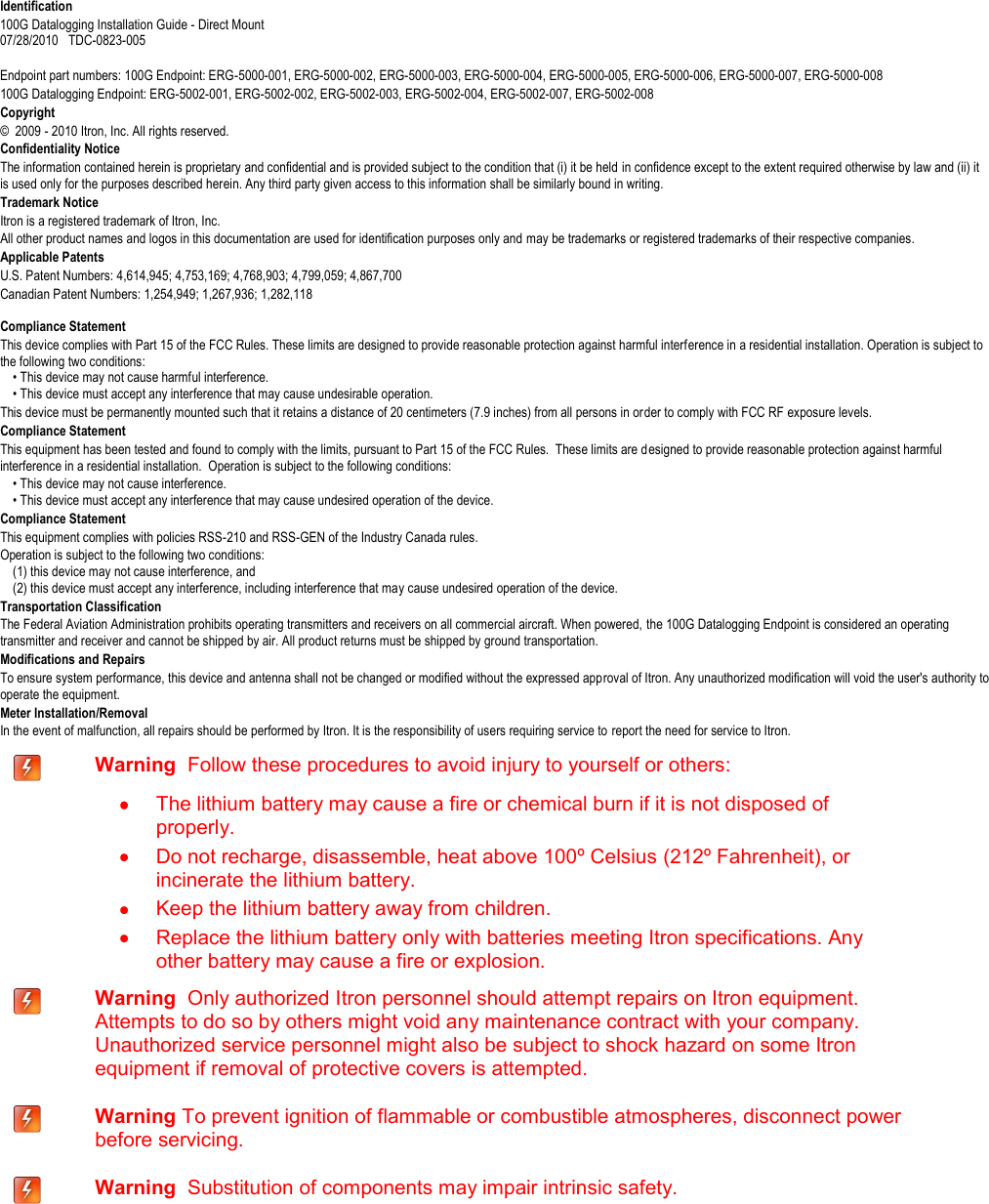   Identification 100G Datalogging Installation Guide - Direct Mount  07/28/2010   TDC-0823-005      Endpoint part numbers: 100G Endpoint: ERG-5000-001, ERG-5000-002, ERG-5000-003, ERG-5000-004, ERG-5000-005, ERG-5000-006, ERG-5000-007, ERG-5000-008 100G Datalogging Endpoint: ERG-5002-001, ERG-5002-002, ERG-5002-003, ERG-5002-004, ERG-5002-007, ERG-5002-008  Copyright ©  2009 - 2010 Itron, Inc. All rights reserved. Confidentiality Notice The information contained herein is proprietary and confidential and is provided subject to the condition that (i) it be held in confidence except to the extent required otherwise by law and (ii) it is used only for the purposes described herein. Any third party given access to this information shall be similarly bound in writing. Trademark Notice Itron is a registered trademark of Itron, Inc. All other product names and logos in this documentation are used for identification purposes only and may be trademarks or registered trademarks of their respective companies. Applicable Patents U.S. Patent Numbers: 4,614,945; 4,753,169; 4,768,903; 4,799,059; 4,867,700 Canadian Patent Numbers: 1,254,949; 1,267,936; 1,282,118  Compliance Statement This device complies with Part 15 of the FCC Rules. These limits are designed to provide reasonable protection against harmful interference in a residential installation. Operation is subject to the following two conditions:       • This device may not cause harmful interference.       • This device must accept any interference that may cause undesirable operation.   This device must be permanently mounted such that it retains a distance of 20 centimeters (7.9 inches) from all persons in order to comply with FCC RF exposure levels.   Compliance Statement  This equipment has been tested and found to comply with the limits, pursuant to Part 15 of the FCC Rules.  These limits are designed to provide reasonable protection against harmful interference in a residential installation.  Operation is subject to the following conditions:      • This device may not cause interference.      • This device must accept any interference that may cause undesired operation of the device.  Compliance Statement   This equipment complies with policies RSS-210 and RSS-GEN of the Industry Canada rules.   Operation is subject to the following two conditions:       (1) this device may not cause interference, and       (2) this device must accept any interference, including interference that may cause undesired operation of the device.   Transportation Classification The Federal Aviation Administration prohibits operating transmitters and receivers on all commercial aircraft. When powered, the 100G Datalogging Endpoint is considered an operating transmitter and receiver and cannot be shipped by air. All product returns must be shipped by ground transportation. Modifications and Repairs To ensure system performance, this device and antenna shall not be changed or modified without the expressed approval of Itron. Any unauthorized modification will void the user&apos;s authority to operate the equipment.  Meter Installation/Removal In the event of malfunction, all repairs should be performed by Itron. It is the responsibility of users requiring service to report the need for service to Itron.  Warning  Follow these procedures to avoid injury to yourself or others:    The lithium battery may cause a fire or chemical burn if it is not disposed of properly.   Do not recharge, disassemble, heat above 100º Celsius (212º Fahrenheit), or incinerate the lithium battery.   Keep the lithium battery away from children.   Replace the lithium battery only with batteries meeting Itron specifications. Any other battery may cause a fire or explosion.  Warning  Only authorized Itron personnel should attempt repairs on Itron equipment. Attempts to do so by others might void any maintenance contract with your company. Unauthorized service personnel might also be subject to shock hazard on some Itron equipment if removal of protective covers is attempted.  Warning To prevent ignition of flammable or combustible atmospheres, disconnect power before servicing.  Warning  Substitution of components may impair intrinsic safety.  