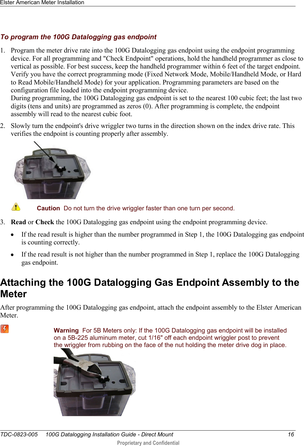 Elster American Meter Installation   TDC-0823-005     100G Datalogging Installation Guide - Direct Mount  16  Proprietary and Confidential    To program the 100G Datalogging gas endpoint 1. Program the meter drive rate into the 100G Datalogging gas endpoint using the endpoint programming device. For all programming and &quot;Check Endpoint&quot; operations, hold the handheld programmer as close to vertical as possible. For best success, keep the handheld programmer within 6 feet of the target endpoint. Verify you have the correct programming mode (Fixed Network Mode, Mobile/Handheld Mode, or Hard to Read Mobile/Handheld Mode) for your application. Programming parameters are based on the configuration file loaded into the endpoint programming device.  During programming, the 100G Datalogging gas endpoint is set to the nearest 100 cubic feet; the last two digits (tens and units) are programmed as zeros (0). After programming is complete, the endpoint assembly will read to the nearest cubic foot.  2. Slowly turn the endpoint&apos;s drive wriggler two turns in the direction shown on the index drive rate. This verifies the endpoint is counting properly after assembly.   Caution  Do not turn the drive wriggler faster than one turn per second.  3. Read or Check the 100G Datalogging gas endpoint using the endpoint programming device.   If the read result is higher than the number programmed in Step 1, the 100G Datalogging gas endpoint is counting correctly.   If the read result is not higher than the number programmed in Step 1, replace the 100G Datalogging gas endpoint.  Attaching the 100G Datalogging Gas Endpoint Assembly to the Meter After programming the 100G Datalogging gas endpoint, attach the endpoint assembly to the Elster American Meter.  Warning  For 5B Meters only: If the 100G Datalogging gas endpoint will be installed on a 5B-225 aluminum meter, cut 1/16&quot; off each endpoint wriggler post to prevent the wriggler from rubbing on the face of the nut holding the meter drive dog in place.  