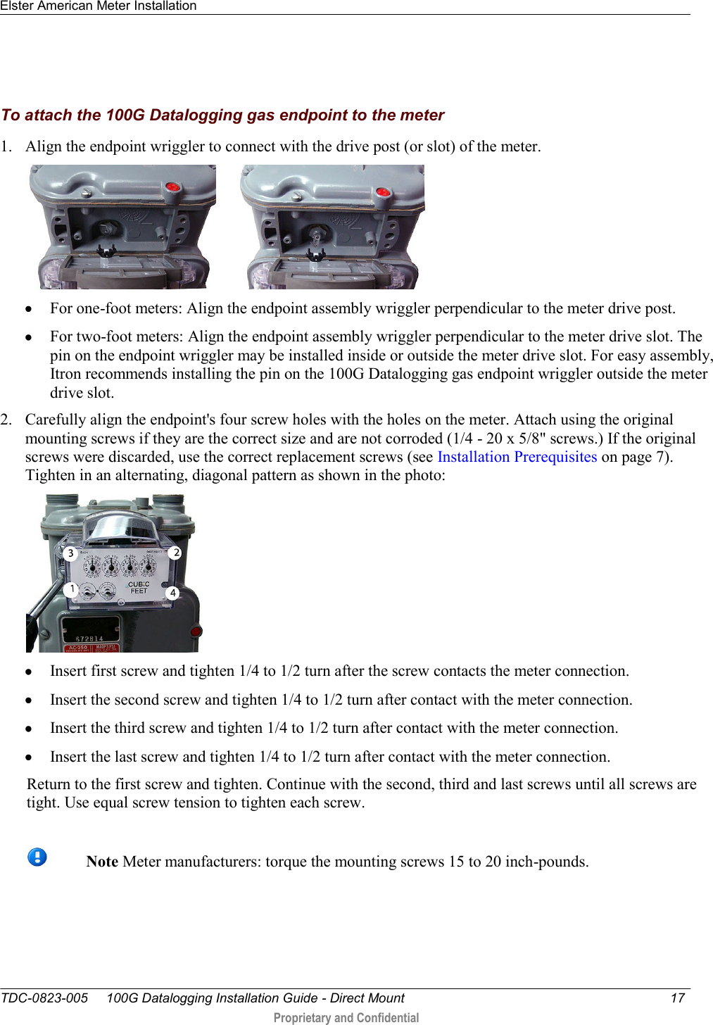 Elster American Meter Installation   TDC-0823-005     100G Datalogging Installation Guide - Direct Mount  17   Proprietary and Confidential        To attach the 100G Datalogging gas endpoint to the meter 1. Align the endpoint wriggler to connect with the drive post (or slot) of the meter.         For one-foot meters: Align the endpoint assembly wriggler perpendicular to the meter drive post.  For two-foot meters: Align the endpoint assembly wriggler perpendicular to the meter drive slot. The pin on the endpoint wriggler may be installed inside or outside the meter drive slot. For easy assembly, Itron recommends installing the pin on the 100G Datalogging gas endpoint wriggler outside the meter drive slot.  2. Carefully align the endpoint&apos;s four screw holes with the holes on the meter. Attach using the original mounting screws if they are the correct size and are not corroded (1/4 - 20 x 5/8&quot; screws.) If the original screws were discarded, use the correct replacement screws (see Installation Prerequisites on page 7). Tighten in an alternating, diagonal pattern as shown in the photo:    Insert first screw and tighten 1/4 to 1/2 turn after the screw contacts the meter connection.  Insert the second screw and tighten 1/4 to 1/2 turn after contact with the meter connection.  Insert the third screw and tighten 1/4 to 1/2 turn after contact with the meter connection.  Insert the last screw and tighten 1/4 to 1/2 turn after contact with the meter connection.  Return to the first screw and tighten. Continue with the second, third and last screws until all screws are tight. Use equal screw tension to tighten each screw.     Note Meter manufacturers: torque the mounting screws 15 to 20 inch-pounds. 