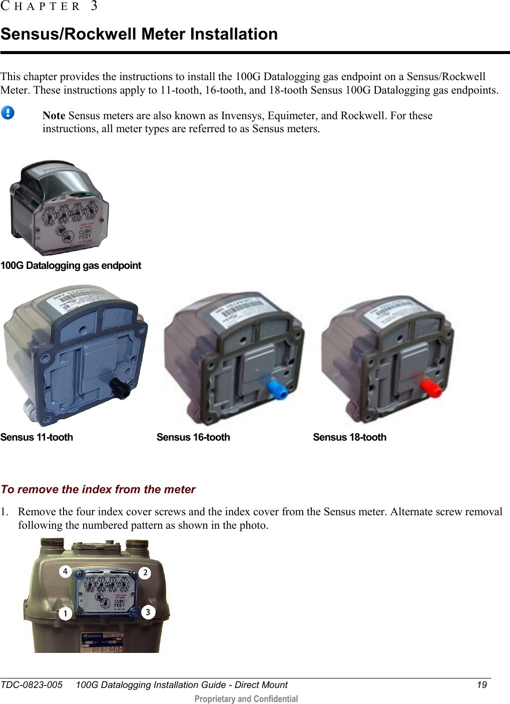  TDC-0823-005     100G Datalogging Installation Guide - Direct Mount  19   Proprietary and Confidential     This chapter provides the instructions to install the 100G Datalogging gas endpoint on a Sensus/Rockwell Meter. These instructions apply to 11-tooth, 16-tooth, and 18-tooth Sensus 100G Datalogging gas endpoints.   Note Sensus meters are also known as Invensys, Equimeter, and Rockwell. For these instructions, all meter types are referred to as Sensus meters.       100G Datalogging gas endpoint  Sensus 11-tooth  Sensus 16-tooth  Sensus 18-tooth                  To remove the index from the meter 1. Remove the four index cover screws and the index cover from the Sensus meter. Alternate screw removal following the numbered pattern as shown in the photo.  CH A P T E R   3  Sensus/Rockwell Meter Installation 