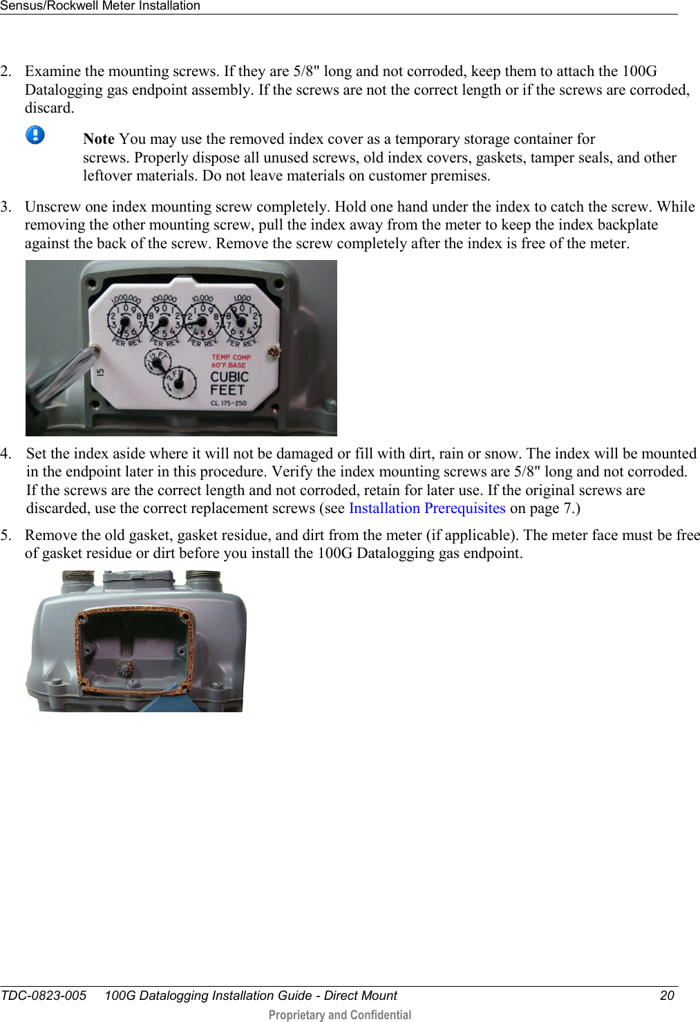 Sensus/Rockwell Meter Installation   TDC-0823-005     100G Datalogging Installation Guide - Direct Mount  20  Proprietary and Confidential    2. Examine the mounting screws. If they are 5/8&quot; long and not corroded, keep them to attach the 100G Datalogging gas endpoint assembly. If the screws are not the correct length or if the screws are corroded, discard.   Note You may use the removed index cover as a temporary storage container for screws. Properly dispose all unused screws, old index covers, gaskets, tamper seals, and other leftover materials. Do not leave materials on customer premises.  3. Unscrew one index mounting screw completely. Hold one hand under the index to catch the screw. While removing the other mounting screw, pull the index away from the meter to keep the index backplate against the back of the screw. Remove the screw completely after the index is free of the meter.   4. Set the index aside where it will not be damaged or fill with dirt, rain or snow. The index will be mounted in the endpoint later in this procedure. Verify the index mounting screws are 5/8&quot; long and not corroded. If the screws are the correct length and not corroded, retain for later use. If the original screws are discarded, use the correct replacement screws (see Installation Prerequisites on page 7.) 5. Remove the old gasket, gasket residue, and dirt from the meter (if applicable). The meter face must be free of gasket residue or dirt before you install the 100G Datalogging gas endpoint.     