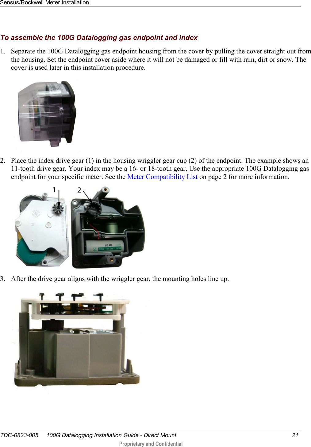 Sensus/Rockwell Meter Installation   TDC-0823-005     100G Datalogging Installation Guide - Direct Mount  21   Proprietary and Confidential     To assemble the 100G Datalogging gas endpoint and index 1. Separate the 100G Datalogging gas endpoint housing from the cover by pulling the cover straight out from the housing. Set the endpoint cover aside where it will not be damaged or fill with rain, dirt or snow. The cover is used later in this installation procedure.  2. Place the index drive gear (1) in the housing wriggler gear cup (2) of the endpoint. The example shows an 11-tooth drive gear. Your index may be a 16- or 18-tooth gear. Use the appropriate 100G Datalogging gas endpoint for your specific meter. See the Meter Compatibility List on page 2 for more information.  3. After the drive gear aligns with the wriggler gear, the mounting holes line up.  