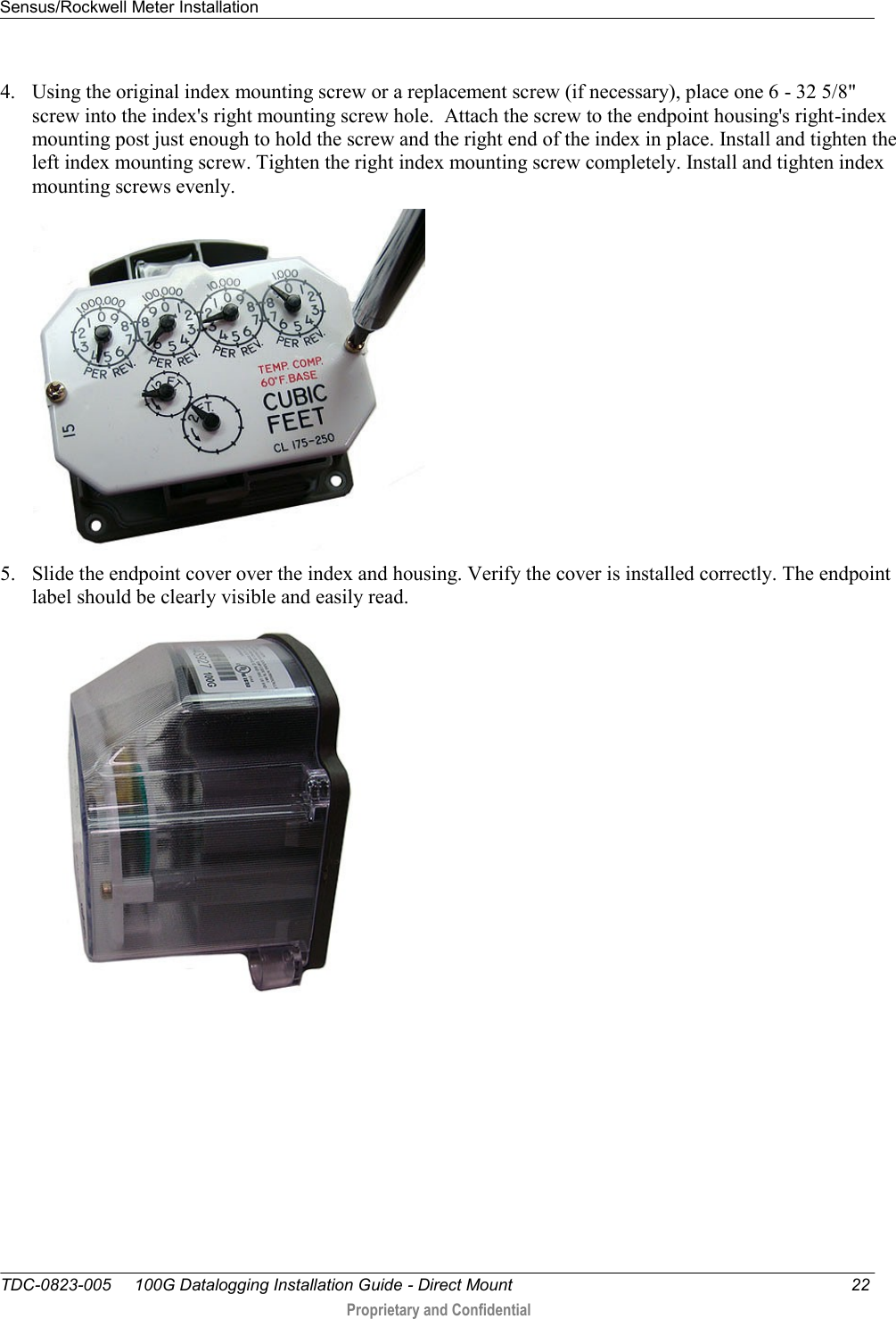 Sensus/Rockwell Meter Installation   TDC-0823-005     100G Datalogging Installation Guide - Direct Mount  22  Proprietary and Confidential    4. Using the original index mounting screw or a replacement screw (if necessary), place one 6 - 32 5/8&quot; screw into the index&apos;s right mounting screw hole.  Attach the screw to the endpoint housing&apos;s right-index mounting post just enough to hold the screw and the right end of the index in place. Install and tighten the left index mounting screw. Tighten the right index mounting screw completely. Install and tighten index mounting screws evenly.  5. Slide the endpoint cover over the index and housing. Verify the cover is installed correctly. The endpoint label should be clearly visible and easily read.   