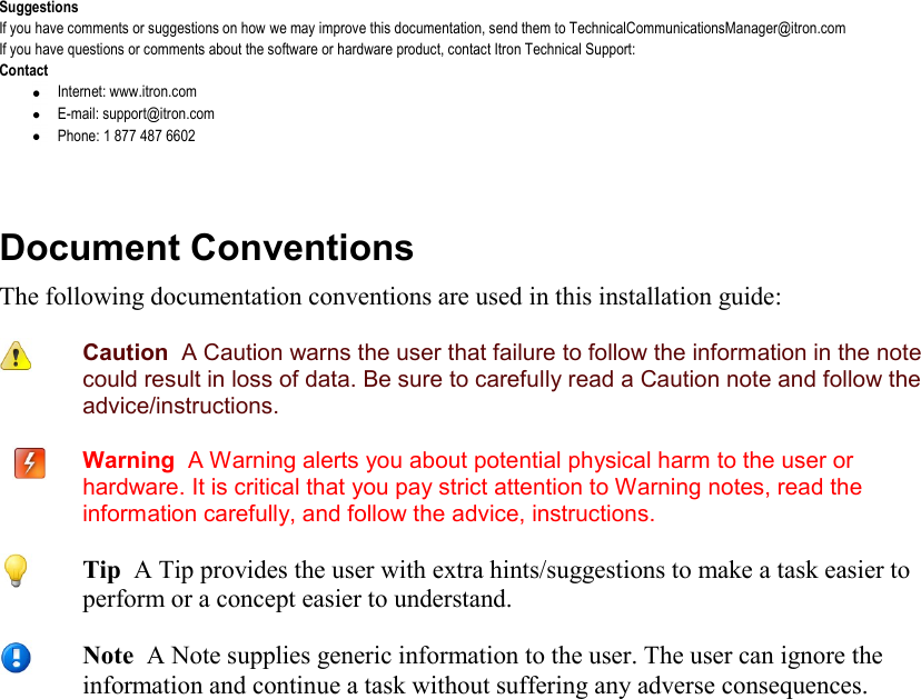   Suggestions If you have comments or suggestions on how we may improve this documentation, send them to TechnicalCommunicationsManager@itron.com If you have questions or comments about the software or hardware product, contact Itron Technical Support: Contact  Internet: www.itron.com  E-mail: support@itron.com  Phone: 1 877 487 6602   Document Conventions The following documentation conventions are used in this installation guide:  Caution  A Caution warns the user that failure to follow the information in the note could result in loss of data. Be sure to carefully read a Caution note and follow the advice/instructions.  Warning  A Warning alerts you about potential physical harm to the user or hardware. It is critical that you pay strict attention to Warning notes, read the information carefully, and follow the advice, instructions.    Tip  A Tip provides the user with extra hints/suggestions to make a task easier to perform or a concept easier to understand.  Note  A Note supplies generic information to the user. The user can ignore the information and continue a task without suffering any adverse consequences. 