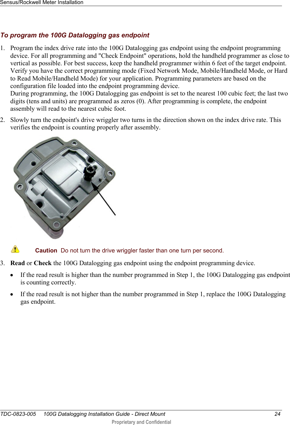 Sensus/Rockwell Meter Installation   TDC-0823-005     100G Datalogging Installation Guide - Direct Mount  24  Proprietary and Confidential    To program the 100G Datalogging gas endpoint 1. Program the index drive rate into the 100G Datalogging gas endpoint using the endpoint programming device. For all programming and &quot;Check Endpoint&quot; operations, hold the handheld programmer as close to vertical as possible. For best success, keep the handheld programmer within 6 feet of the target endpoint. Verify you have the correct programming mode (Fixed Network Mode, Mobile/Handheld Mode, or Hard to Read Mobile/Handheld Mode) for your application. Programming parameters are based on the configuration file loaded into the endpoint programming device.  During programming, the 100G Datalogging gas endpoint is set to the nearest 100 cubic feet; the last two digits (tens and units) are programmed as zeros (0). After programming is complete, the endpoint assembly will read to the nearest cubic foot.  2. Slowly turn the endpoint&apos;s drive wriggler two turns in the direction shown on the index drive rate. This verifies the endpoint is counting properly after assembly.   Caution  Do not turn the drive wriggler faster than one turn per second.  3. Read or Check the 100G Datalogging gas endpoint using the endpoint programming device.   If the read result is higher than the number programmed in Step 1, the 100G Datalogging gas endpoint is counting correctly.   If the read result is not higher than the number programmed in Step 1, replace the 100G Datalogging gas endpoint.   