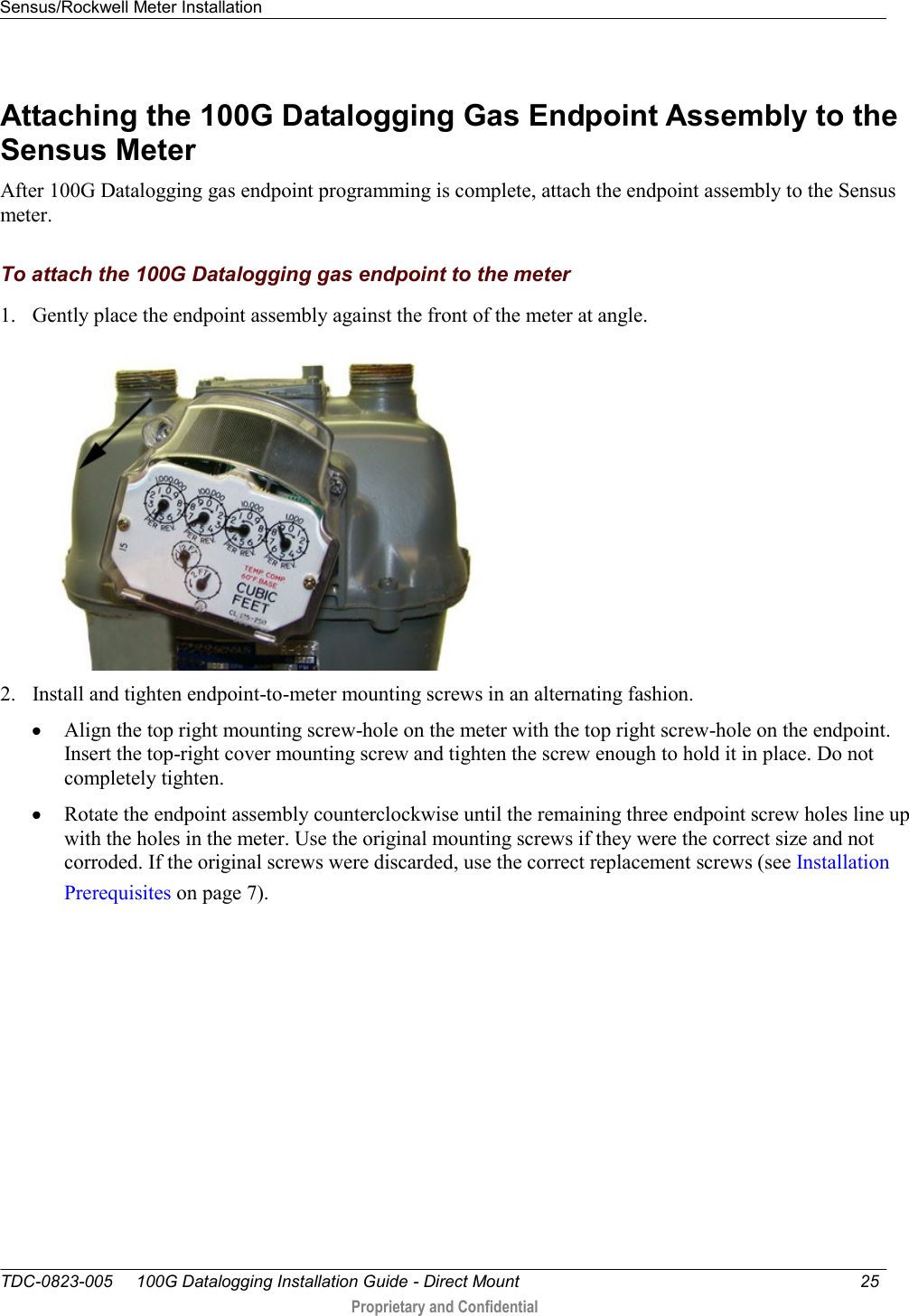 Sensus/Rockwell Meter Installation   TDC-0823-005     100G Datalogging Installation Guide - Direct Mount  25   Proprietary and Confidential     Attaching the 100G Datalogging Gas Endpoint Assembly to the Sensus Meter After 100G Datalogging gas endpoint programming is complete, attach the endpoint assembly to the Sensus meter.  To attach the 100G Datalogging gas endpoint to the meter 1. Gently place the endpoint assembly against the front of the meter at angle.   2. Install and tighten endpoint-to-meter mounting screws in an alternating fashion.   Align the top right mounting screw-hole on the meter with the top right screw-hole on the endpoint. Insert the top-right cover mounting screw and tighten the screw enough to hold it in place. Do not completely tighten.   Rotate the endpoint assembly counterclockwise until the remaining three endpoint screw holes line up with the holes in the meter. Use the original mounting screws if they were the correct size and not corroded. If the original screws were discarded, use the correct replacement screws (see Installation Prerequisites on page 7).  