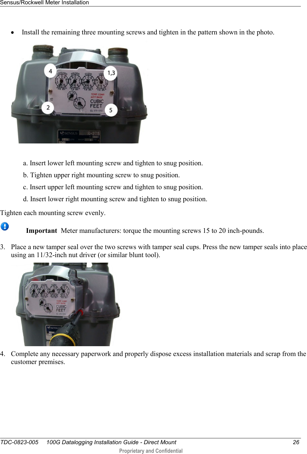 Sensus/Rockwell Meter Installation   TDC-0823-005     100G Datalogging Installation Guide - Direct Mount  26  Proprietary and Confidential     Install the remaining three mounting screws and tighten in the pattern shown in the photo.    a. Insert lower left mounting screw and tighten to snug position. b. Tighten upper right mounting screw to snug position. c. Insert upper left mounting screw and tighten to snug position. d. Insert lower right mounting screw and tighten to snug position.  Tighten each mounting screw evenly.  Important  Meter manufacturers: torque the mounting screws 15 to 20 inch-pounds. 3. Place a new tamper seal over the two screws with tamper seal cups. Press the new tamper seals into place using an 11/32-inch nut driver (or similar blunt tool).    4. Complete any necessary paperwork and properly dispose excess installation materials and scrap from the customer premises. 