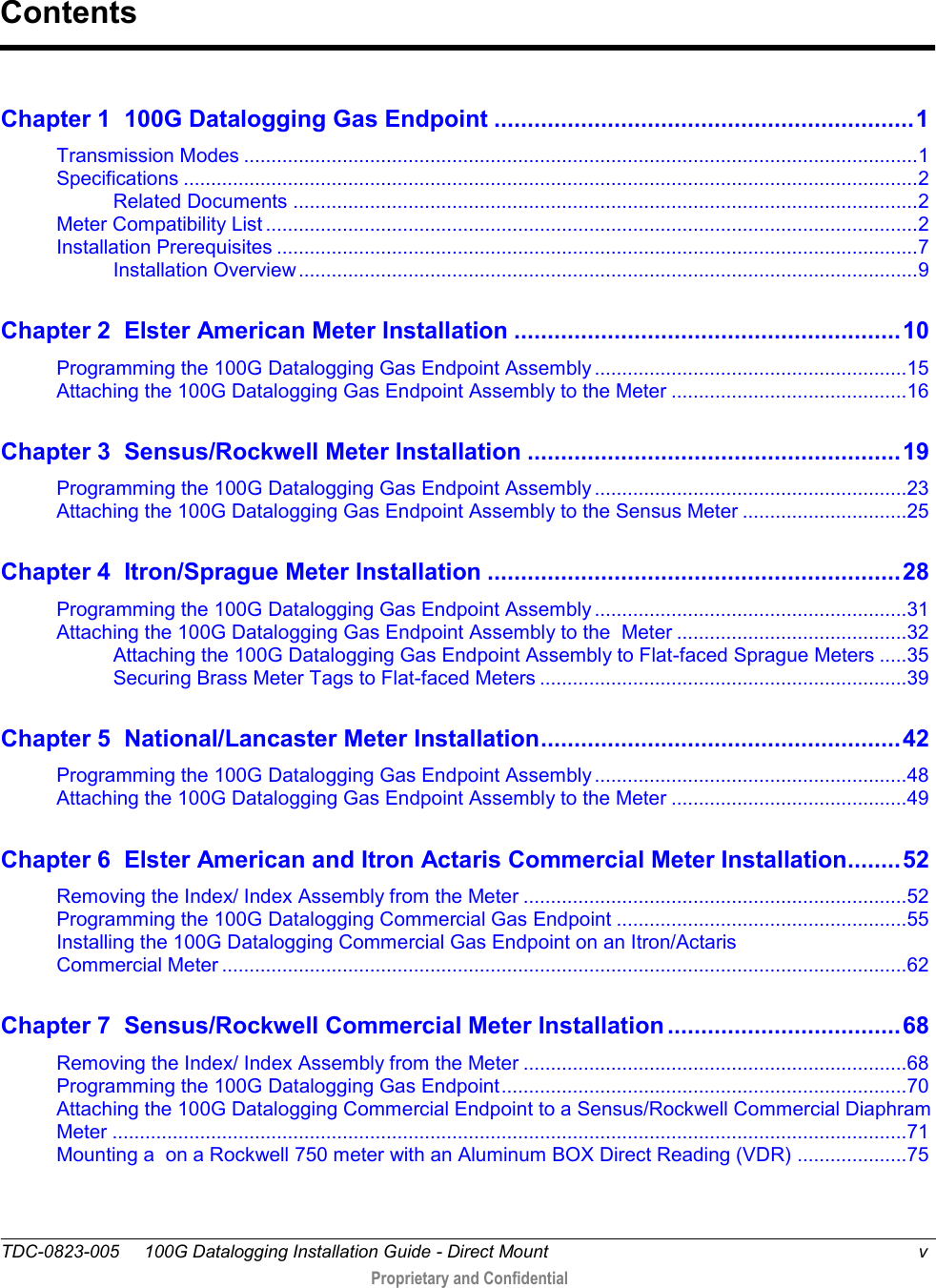  TDC-0823-005     100G Datalogging Installation Guide - Direct Mount  v   Proprietary and Confidential     Chapter 1  100G Datalogging Gas Endpoint ............................................................... 1 Transmission Modes ........................................................................................................................... 1 Specifications ...................................................................................................................................... 2 Related Documents .................................................................................................................. 2 Meter Compatibility List ....................................................................................................................... 2 Installation Prerequisites ..................................................................................................................... 7 Installation Overview ................................................................................................................. 9 Chapter 2  Elster American Meter Installation .......................................................... 10 Programming the 100G Datalogging Gas Endpoint Assembly ......................................................... 15 Attaching the 100G Datalogging Gas Endpoint Assembly to the Meter ........................................... 16 Chapter 3  Sensus/Rockwell Meter Installation ........................................................ 19 Programming the 100G Datalogging Gas Endpoint Assembly ......................................................... 23 Attaching the 100G Datalogging Gas Endpoint Assembly to the Sensus Meter .............................. 25 Chapter 4  Itron/Sprague Meter Installation .............................................................. 28 Programming the 100G Datalogging Gas Endpoint Assembly ......................................................... 31 Attaching the 100G Datalogging Gas Endpoint Assembly to the  Meter .......................................... 32 Attaching the 100G Datalogging Gas Endpoint Assembly to Flat-faced Sprague Meters ..... 35 Securing Brass Meter Tags to Flat-faced Meters ................................................................... 39 Chapter 5  National/Lancaster Meter Installation ...................................................... 42 Programming the 100G Datalogging Gas Endpoint Assembly ......................................................... 48 Attaching the 100G Datalogging Gas Endpoint Assembly to the Meter ........................................... 49 Chapter 6  Elster American and Itron Actaris Commercial Meter Installation ........ 52 Removing the Index/ Index Assembly from the Meter ...................................................................... 52 Programming the 100G Datalogging Commercial Gas Endpoint ..................................................... 55 Installing the 100G Datalogging Commercial Gas Endpoint on an Itron/Actaris  Commercial Meter ............................................................................................................................. 62 Chapter 7  Sensus/Rockwell Commercial Meter Installation ................................... 68 Removing the Index/ Index Assembly from the Meter ...................................................................... 68 Programming the 100G Datalogging Gas Endpoint .......................................................................... 70 Attaching the 100G Datalogging Commercial Endpoint to a Sensus/Rockwell Commercial Diaphram Meter ................................................................................................................................................. 71 Mounting a  on a Rockwell 750 meter with an Aluminum BOX Direct Reading (VDR) .................... 75 Contents 