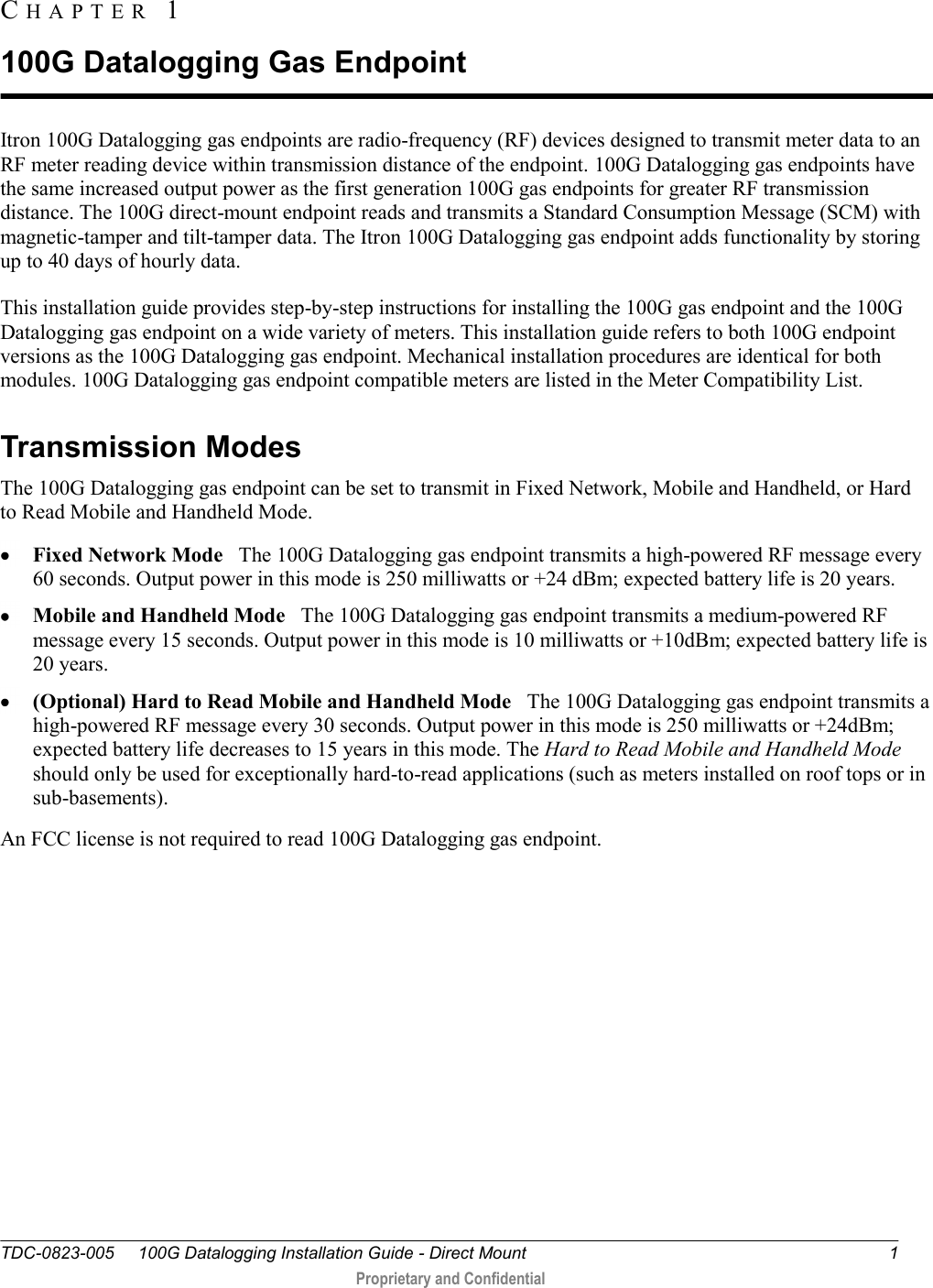  TDC-0823-005     100G Datalogging Installation Guide - Direct Mount  1    1  Proprietary and Confidential    Itron 100G Datalogging gas endpoints are radio-frequency (RF) devices designed to transmit meter data to an RF meter reading device within transmission distance of the endpoint. 100G Datalogging gas endpoints have the same increased output power as the first generation 100G gas endpoints for greater RF transmission distance. The 100G direct-mount endpoint reads and transmits a Standard Consumption Message (SCM) with magnetic-tamper and tilt-tamper data. The Itron 100G Datalogging gas endpoint adds functionality by storing up to 40 days of hourly data.  This installation guide provides step-by-step instructions for installing the 100G gas endpoint and the 100G Datalogging gas endpoint on a wide variety of meters. This installation guide refers to both 100G endpoint versions as the 100G Datalogging gas endpoint. Mechanical installation procedures are identical for both modules. 100G Datalogging gas endpoint compatible meters are listed in the Meter Compatibility List.   Transmission Modes The 100G Datalogging gas endpoint can be set to transmit in Fixed Network, Mobile and Handheld, or Hard to Read Mobile and Handheld Mode.   Fixed Network Mode   The 100G Datalogging gas endpoint transmits a high-powered RF message every 60 seconds. Output power in this mode is 250 milliwatts or +24 dBm; expected battery life is 20 years.   Mobile and Handheld Mode   The 100G Datalogging gas endpoint transmits a medium-powered RF message every 15 seconds. Output power in this mode is 10 milliwatts or +10dBm; expected battery life is 20 years.   (Optional) Hard to Read Mobile and Handheld Mode   The 100G Datalogging gas endpoint transmits a high-powered RF message every 30 seconds. Output power in this mode is 250 milliwatts or +24dBm; expected battery life decreases to 15 years in this mode. The Hard to Read Mobile and Handheld Mode should only be used for exceptionally hard-to-read applications (such as meters installed on roof tops or in sub-basements).  An FCC license is not required to read 100G Datalogging gas endpoint.   CH A P T E R   1  100G Datalogging Gas Endpoint 