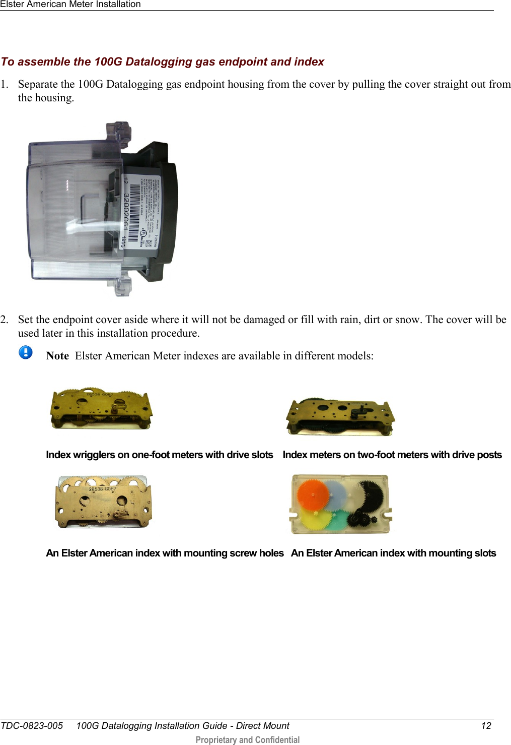 Elster American Meter Installation   TDC-0823-005     100G Datalogging Installation Guide - Direct Mount  12  Proprietary and Confidential    To assemble the 100G Datalogging gas endpoint and index 1. Separate the 100G Datalogging gas endpoint housing from the cover by pulling the cover straight out from the housing.  2. Set the endpoint cover aside where it will not be damaged or fill with rain, dirt or snow. The cover will be used later in this installation procedure.  Note  Elster American Meter indexes are available in different models:                                              Index wrigglers on one-foot meters with drive slots    Index meters on two-foot meters with drive posts                                              An Elster American index with mounting screw holes   An Elster American index with mounting slots  