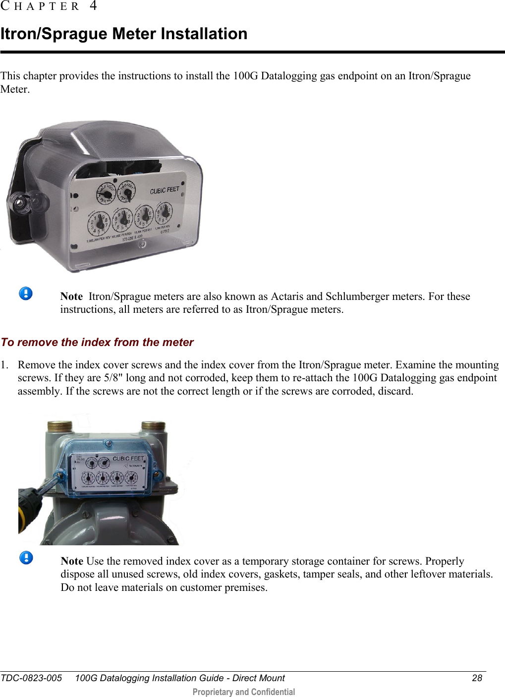  TDC-0823-005     100G Datalogging Installation Guide - Direct Mount  28   Proprietary and Confidential     This chapter provides the instructions to install the 100G Datalogging gas endpoint on an Itron/Sprague Meter.   Note  Itron/Sprague meters are also known as Actaris and Schlumberger meters. For these instructions, all meters are referred to as Itron/Sprague meters.  To remove the index from the meter 1. Remove the index cover screws and the index cover from the Itron/Sprague meter. Examine the mounting screws. If they are 5/8&quot; long and not corroded, keep them to re-attach the 100G Datalogging gas endpoint assembly. If the screws are not the correct length or if the screws are corroded, discard.    Note Use the removed index cover as a temporary storage container for screws. Properly dispose all unused screws, old index covers, gaskets, tamper seals, and other leftover materials. Do not leave materials on customer premises.  CH A P T E R   4  Itron/Sprague Meter Installation 