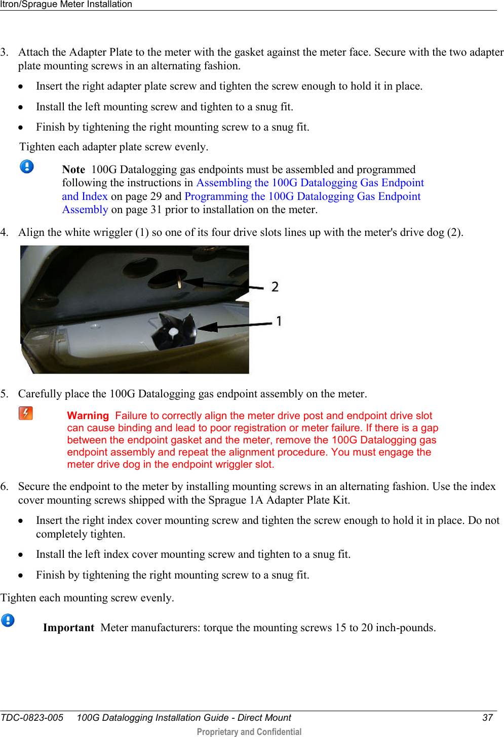 Itron/Sprague Meter Installation   TDC-0823-005     100G Datalogging Installation Guide - Direct Mount  37   Proprietary and Confidential     3. Attach the Adapter Plate to the meter with the gasket against the meter face. Secure with the two adapter plate mounting screws in an alternating fashion.   Insert the right adapter plate screw and tighten the screw enough to hold it in place.   Install the left mounting screw and tighten to a snug fit.   Finish by tightening the right mounting screw to a snug fit.  Tighten each adapter plate screw evenly.  Note  100G Datalogging gas endpoints must be assembled and programmed following the instructions in Assembling the 100G Datalogging Gas Endpoint and Index on page 29 and Programming the 100G Datalogging Gas Endpoint Assembly on page 31 prior to installation on the meter.   4. Align the white wriggler (1) so one of its four drive slots lines up with the meter&apos;s drive dog (2).  5. Carefully place the 100G Datalogging gas endpoint assembly on the meter.   Warning  Failure to correctly align the meter drive post and endpoint drive slot can cause binding and lead to poor registration or meter failure. If there is a gap between the endpoint gasket and the meter, remove the 100G Datalogging gas endpoint assembly and repeat the alignment procedure. You must engage the meter drive dog in the endpoint wriggler slot. 6. Secure the endpoint to the meter by installing mounting screws in an alternating fashion. Use the index cover mounting screws shipped with the Sprague 1A Adapter Plate Kit.   Insert the right index cover mounting screw and tighten the screw enough to hold it in place. Do not completely tighten.   Install the left index cover mounting screw and tighten to a snug fit.   Finish by tightening the right mounting screw to a snug fit.  Tighten each mounting screw evenly.  Important  Meter manufacturers: torque the mounting screws 15 to 20 inch-pounds.  