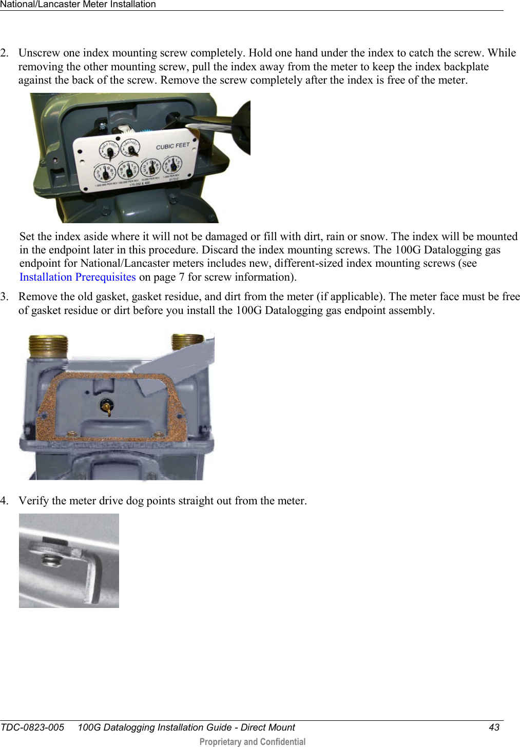 National/Lancaster Meter Installation   TDC-0823-005     100G Datalogging Installation Guide - Direct Mount  43   Proprietary and Confidential     2. Unscrew one index mounting screw completely. Hold one hand under the index to catch the screw. While removing the other mounting screw, pull the index away from the meter to keep the index backplate against the back of the screw. Remove the screw completely after the index is free of the meter.   Set the index aside where it will not be damaged or fill with dirt, rain or snow. The index will be mounted in the endpoint later in this procedure. Discard the index mounting screws. The 100G Datalogging gas endpoint for National/Lancaster meters includes new, different-sized index mounting screws (see Installation Prerequisites on page 7 for screw information). 3. Remove the old gasket, gasket residue, and dirt from the meter (if applicable). The meter face must be free of gasket residue or dirt before you install the 100G Datalogging gas endpoint assembly.   4. Verify the meter drive dog points straight out from the meter.  