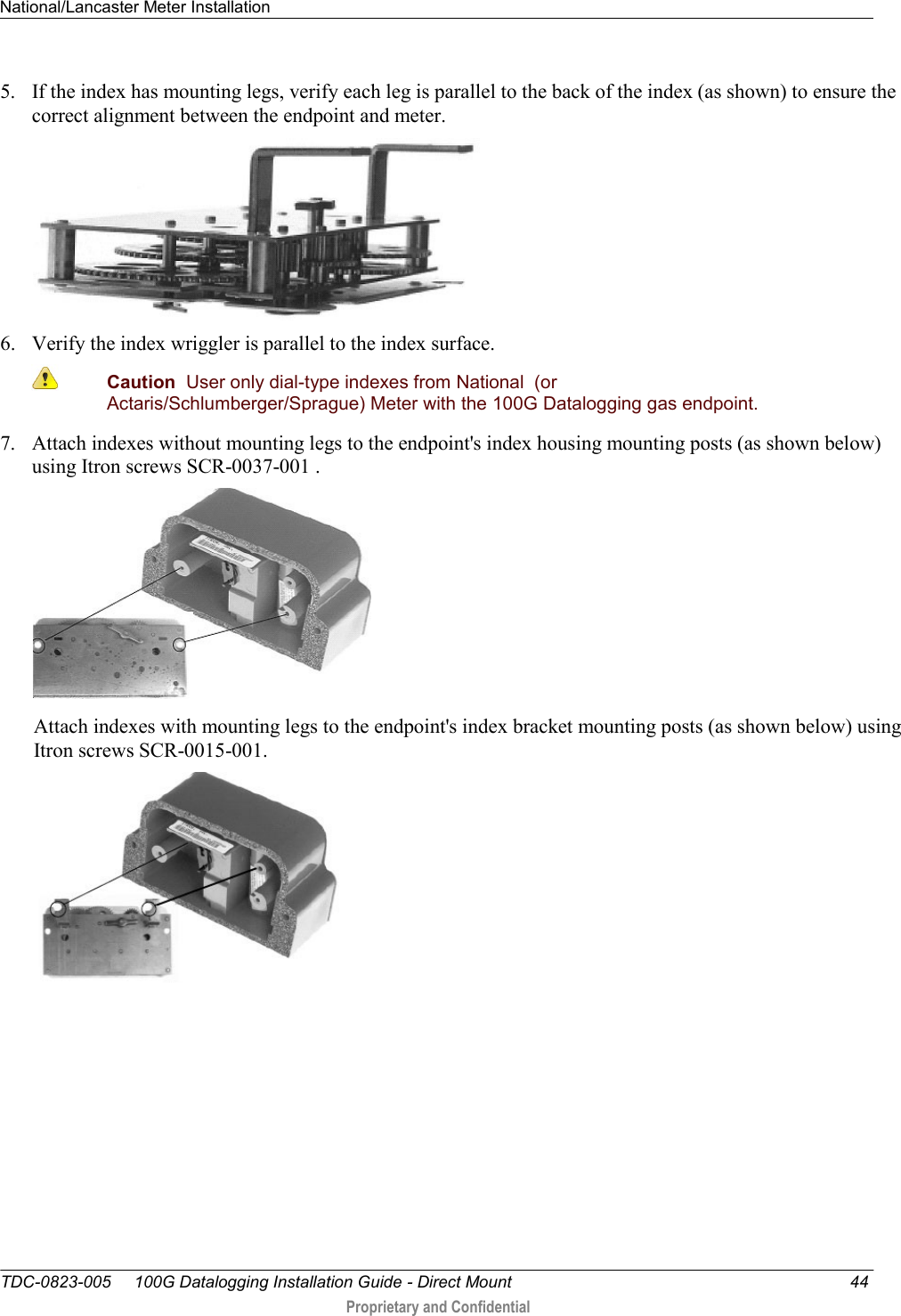 National/Lancaster Meter Installation   TDC-0823-005     100G Datalogging Installation Guide - Direct Mount  44  Proprietary and Confidential    5. If the index has mounting legs, verify each leg is parallel to the back of the index (as shown) to ensure the correct alignment between the endpoint and meter.  6. Verify the index wriggler is parallel to the index surface.  Caution  User only dial-type indexes from National  (or Actaris/Schlumberger/Sprague) Meter with the 100G Datalogging gas endpoint. 7. Attach indexes without mounting legs to the endpoint&apos;s index housing mounting posts (as shown below) using Itron screws SCR-0037-001 .    Attach indexes with mounting legs to the endpoint&apos;s index bracket mounting posts (as shown below) using Itron screws SCR-0015-001.     