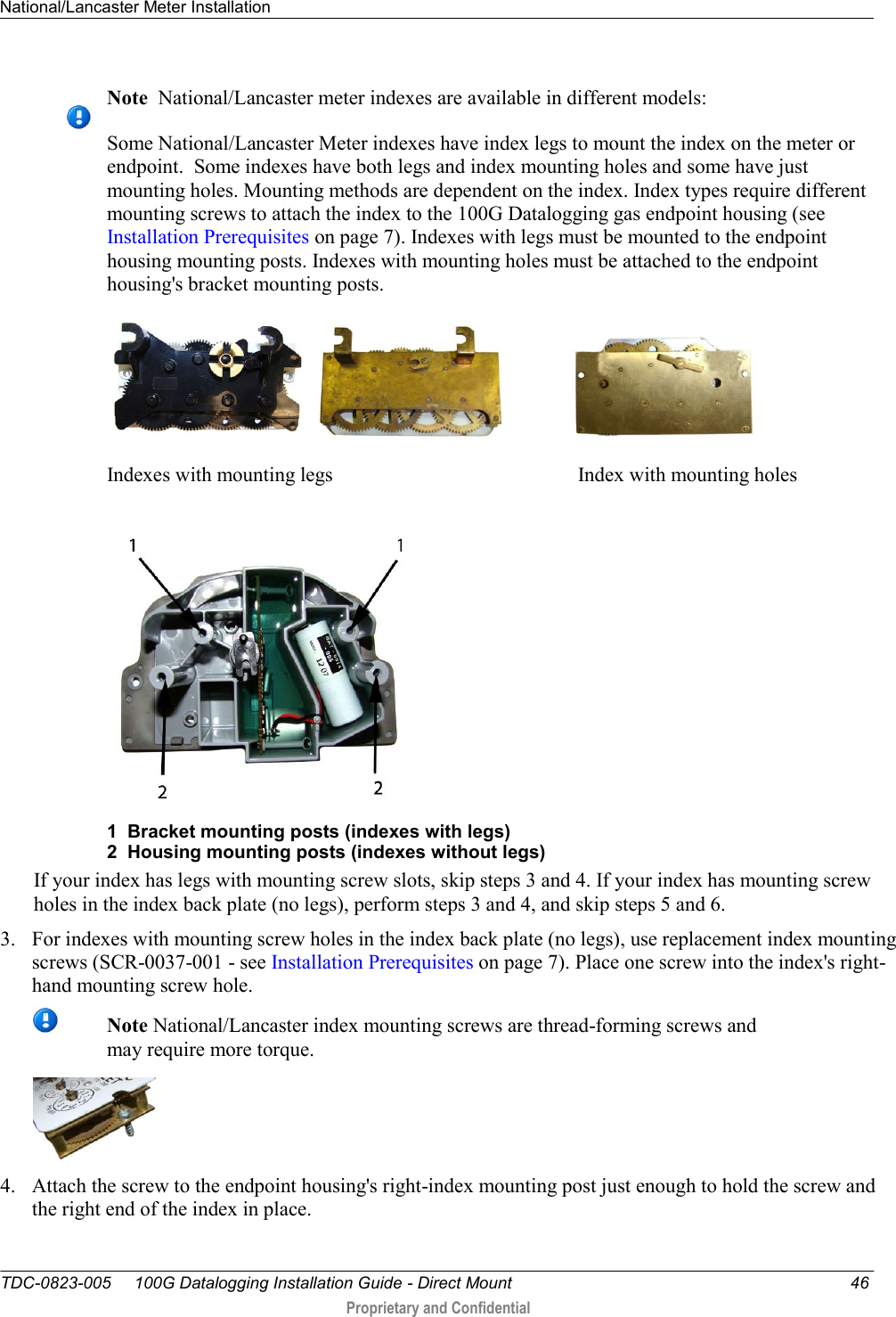 National/Lancaster Meter Installation   TDC-0823-005     100G Datalogging Installation Guide - Direct Mount  46  Proprietary and Confidential      Note  National/Lancaster meter indexes are available in different models: Some National/Lancaster Meter indexes have index legs to mount the index on the meter or endpoint.  Some indexes have both legs and index mounting holes and some have just mounting holes. Mounting methods are dependent on the index. Index types require different mounting screws to attach the index to the 100G Datalogging gas endpoint housing (see Installation Prerequisites on page 7). Indexes with legs must be mounted to the endpoint housing mounting posts. Indexes with mounting holes must be attached to the endpoint housing&apos;s bracket mounting posts.              Indexes with mounting legs                                                Index with mounting holes  1  Bracket mounting posts (indexes with legs) 2  Housing mounting posts (indexes without legs) If your index has legs with mounting screw slots, skip steps 3 and 4. If your index has mounting screw holes in the index back plate (no legs), perform steps 3 and 4, and skip steps 5 and 6. 3. For indexes with mounting screw holes in the index back plate (no legs), use replacement index mounting screws (SCR-0037-001 - see Installation Prerequisites on page 7). Place one screw into the index&apos;s right-hand mounting screw hole.   Note National/Lancaster index mounting screws are thread-forming screws and may require more torque.  4. Attach the screw to the endpoint housing&apos;s right-index mounting post just enough to hold the screw and the right end of the index in place.  