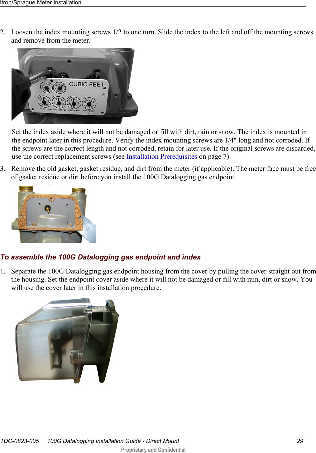 Itron/Sprague Meter Installation   TDC-0823-005     100G Datalogging Installation Guide - Direct Mount  29   Proprietary and Confidential     2. Loosen the index mounting screws 1/2 to one turn. Slide the index to the left and off the mounting screws and remove from the meter.     Set the index aside where it will not be damaged or fill with dirt, rain or snow. The index is mounted in the endpoint later in this procedure. Verify the index mounting screws are 1/4&quot; long and not corroded. If the screws are the correct length and not corroded, retain for later use. If the original screws are discarded, use the correct replacement screws (see Installation Prerequisites on page 7). 3. Remove the old gasket, gasket residue, and dirt from the meter (if applicable). The meter face must be free of gasket residue or dirt before you install the 100G Datalogging gas endpoint.    To assemble the 100G Datalogging gas endpoint and index 1. Separate the 100G Datalogging gas endpoint housing from the cover by pulling the cover straight out from the housing. Set the endpoint cover aside where it will not be damaged or fill with rain, dirt or snow. You will use the cover later in this installation procedure.   