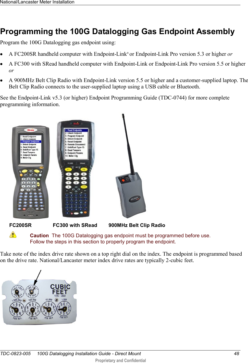 National/Lancaster Meter Installation   TDC-0823-005     100G Datalogging Installation Guide - Direct Mount  48  Proprietary and Confidential    Programming the 100G Datalogging Gas Endpoint Assembly Program the 100G Datalogging gas endpoint using:  A FC200SR handheld computer with Endpoint-Link® or Endpoint-Link Pro version 5.3 or higher or  A FC300 with SRead handheld computer with Endpoint-Link or Endpoint-Link Pro version 5.5 or higher or  A 900MHz Belt Clip Radio with Endpoint-Link version 5.5 or higher and a customer-supplied laptop. The Belt Clip Radio connects to the user-supplied laptop using a USB cable or Bluetooth. See the Endpoint-Link v5.3 (or higher) Endpoint Programming Guide (TDC-0744) for more complete programming information.       FC200SR               FC300 with SRead        900MHz Belt Clip Radio  Caution  The 100G Datalogging gas endpoint must be programmed before use. Follow the steps in this section to properly program the endpoint.  Take note of the index drive rate shown on a top right dial on the index. The endpoint is programmed based on the drive rate. National/Lancaster meter index drive rates are typically 2-cubic feet.    