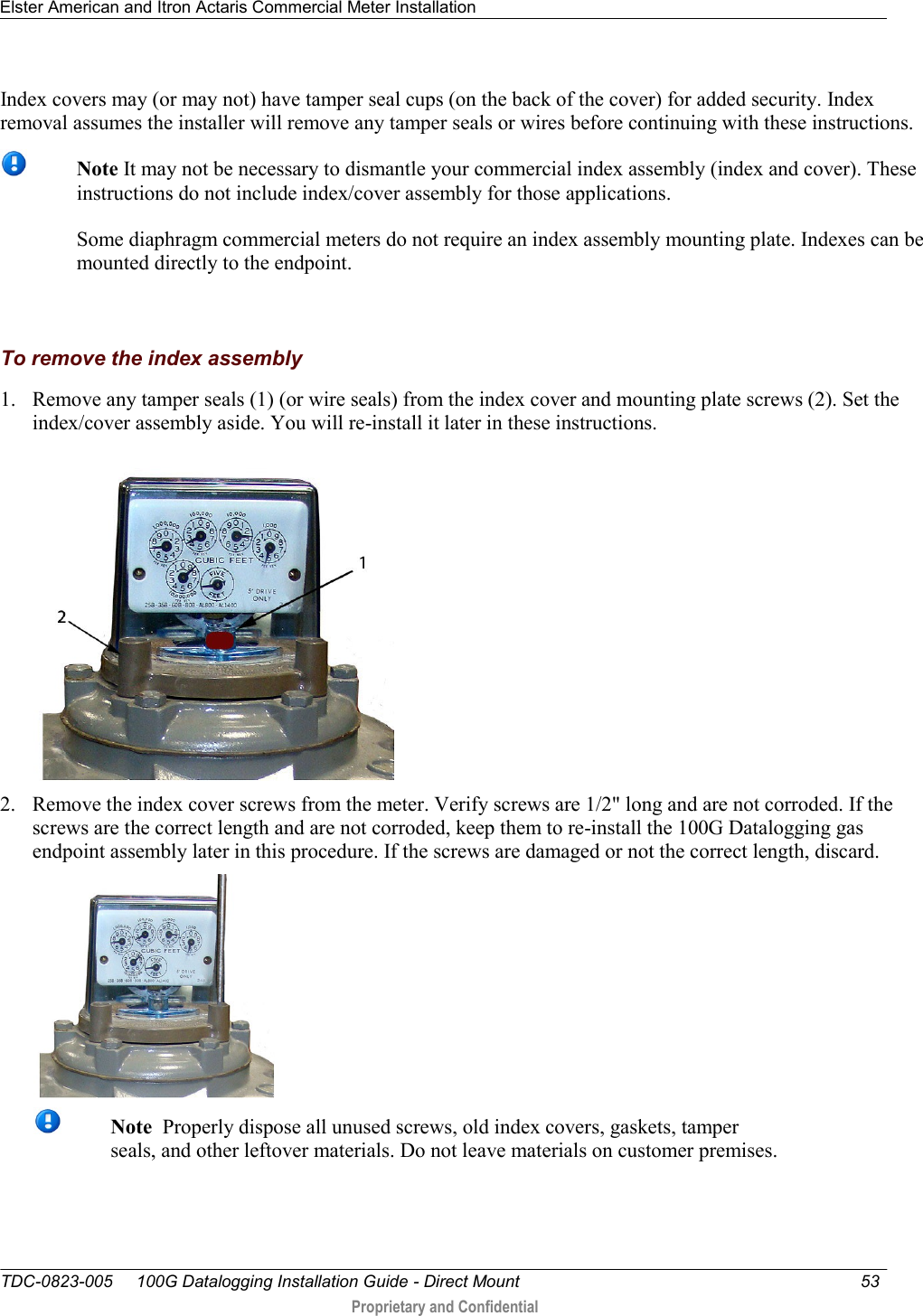 Elster American and Itron Actaris Commercial Meter Installation   TDC-0823-005     100G Datalogging Installation Guide - Direct Mount  53   Proprietary and Confidential     Index covers may (or may not) have tamper seal cups (on the back of the cover) for added security. Index removal assumes the installer will remove any tamper seals or wires before continuing with these instructions.   Note It may not be necessary to dismantle your commercial index assembly (index and cover). These instructions do not include index/cover assembly for those applications.   Some diaphragm commercial meters do not require an index assembly mounting plate. Indexes can be mounted directly to the endpoint.     To remove the index assembly 1. Remove any tamper seals (1) (or wire seals) from the index cover and mounting plate screws (2). Set the index/cover assembly aside. You will re-install it later in these instructions.  2. Remove the index cover screws from the meter. Verify screws are 1/2&quot; long and are not corroded. If the screws are the correct length and are not corroded, keep them to re-install the 100G Datalogging gas endpoint assembly later in this procedure. If the screws are damaged or not the correct length, discard.    Note  Properly dispose all unused screws, old index covers, gaskets, tamper seals, and other leftover materials. Do not leave materials on customer premises. 