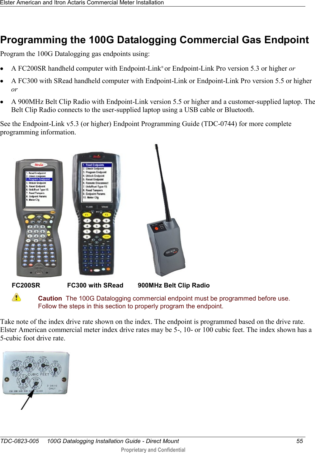 Elster American and Itron Actaris Commercial Meter Installation   TDC-0823-005     100G Datalogging Installation Guide - Direct Mount  55   Proprietary and Confidential     Programming the 100G Datalogging Commercial Gas Endpoint Program the 100G Datalogging gas endpoints using:  A FC200SR handheld computer with Endpoint-Link® or Endpoint-Link Pro version 5.3 or higher or  A FC300 with SRead handheld computer with Endpoint-Link or Endpoint-Link Pro version 5.5 or higher or  A 900MHz Belt Clip Radio with Endpoint-Link version 5.5 or higher and a customer-supplied laptop. The Belt Clip Radio connects to the user-supplied laptop using a USB cable or Bluetooth. See the Endpoint-Link v5.3 (or higher) Endpoint Programming Guide (TDC-0744) for more complete programming information.       FC200SR               FC300 with SRead        900MHz Belt Clip Radio  Caution  The 100G Datalogging commercial endpoint must be programmed before use. Follow the steps in this section to properly program the endpoint.  Take note of the index drive rate shown on the index. The endpoint is programmed based on the drive rate. Elster American commercial meter index drive rates may be 5-, 10- or 100 cubic feet. The index shown has a 5-cubic foot drive rate.   