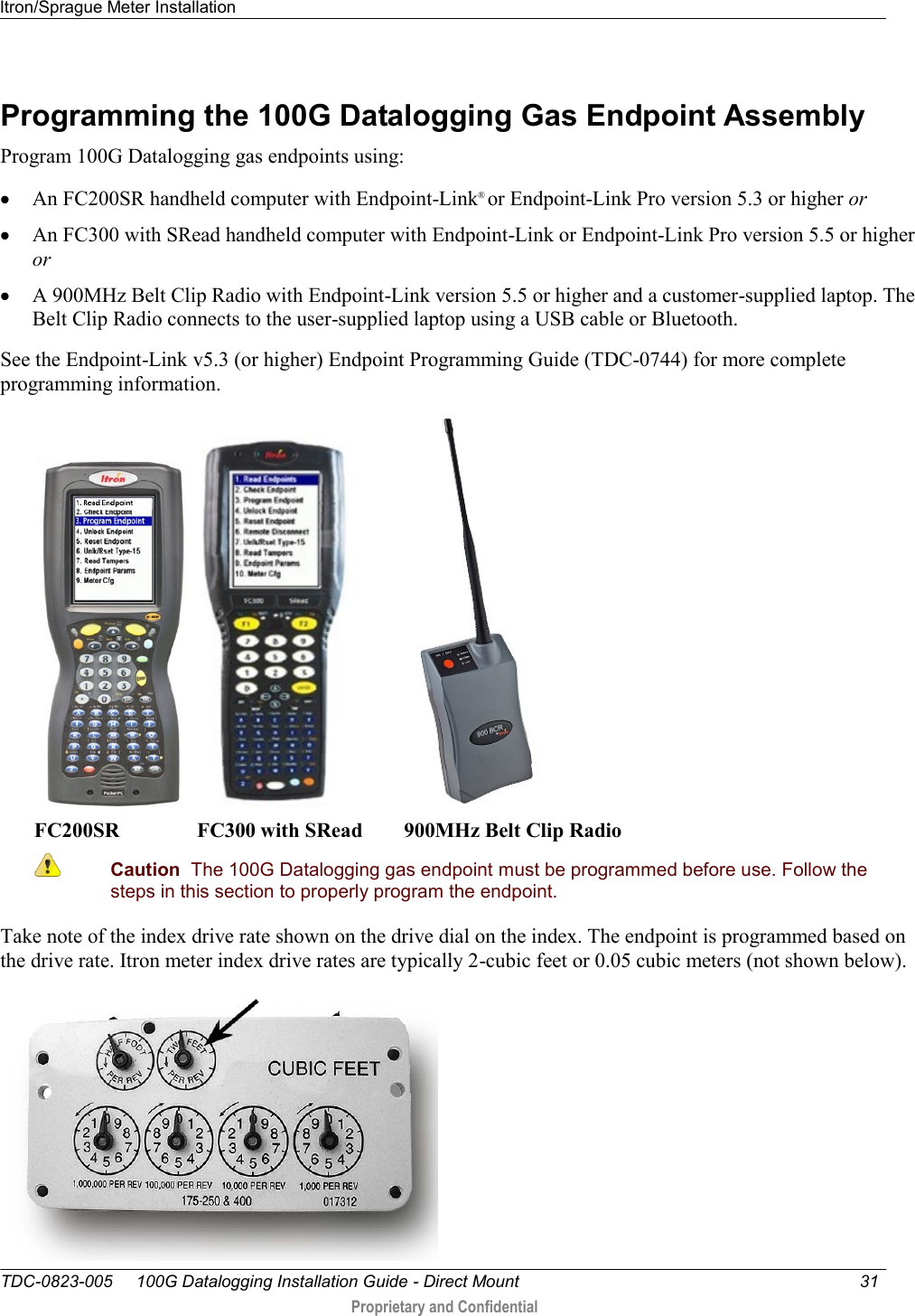 Itron/Sprague Meter Installation   TDC-0823-005     100G Datalogging Installation Guide - Direct Mount  31   Proprietary and Confidential     Programming the 100G Datalogging Gas Endpoint Assembly Program 100G Datalogging gas endpoints using:  An FC200SR handheld computer with Endpoint-Link® or Endpoint-Link Pro version 5.3 or higher or  An FC300 with SRead handheld computer with Endpoint-Link or Endpoint-Link Pro version 5.5 or higher or  A 900MHz Belt Clip Radio with Endpoint-Link version 5.5 or higher and a customer-supplied laptop. The Belt Clip Radio connects to the user-supplied laptop using a USB cable or Bluetooth. See the Endpoint-Link v5.3 (or higher) Endpoint Programming Guide (TDC-0744) for more complete programming information.      FC200SR               FC300 with SRead        900MHz Belt Clip Radio  Caution  The 100G Datalogging gas endpoint must be programmed before use. Follow the steps in this section to properly program the endpoint.  Take note of the index drive rate shown on the drive dial on the index. The endpoint is programmed based on the drive rate. Itron meter index drive rates are typically 2-cubic feet or 0.05 cubic meters (not shown below).    