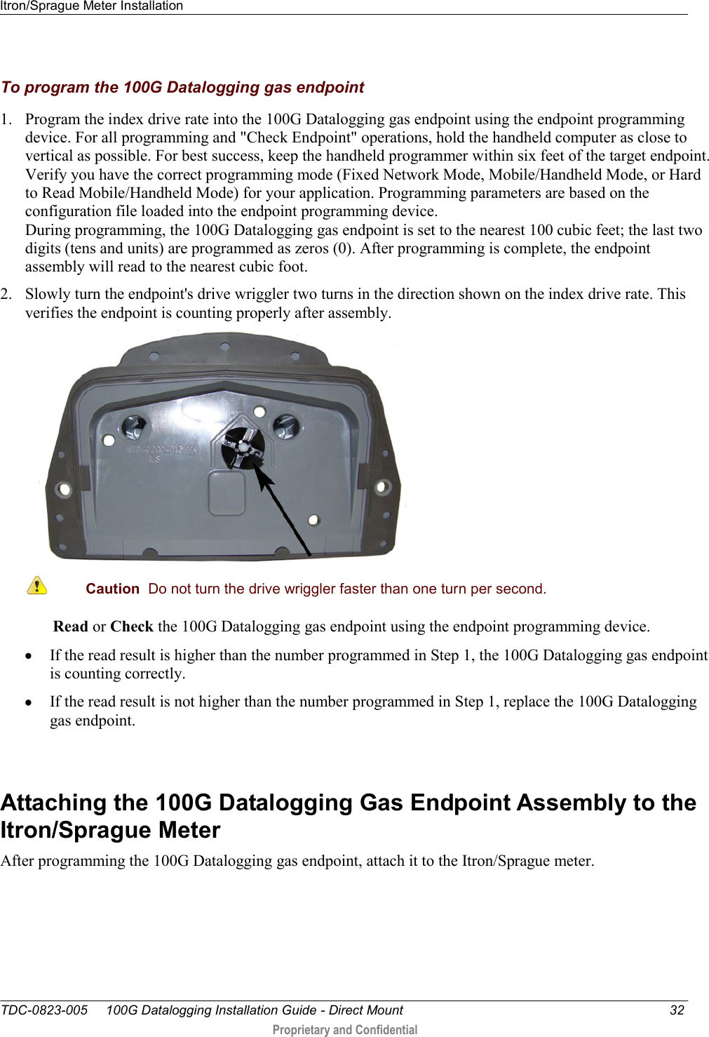 Itron/Sprague Meter Installation   TDC-0823-005     100G Datalogging Installation Guide - Direct Mount  32  Proprietary and Confidential     To program the 100G Datalogging gas endpoint 1. Program the index drive rate into the 100G Datalogging gas endpoint using the endpoint programming device. For all programming and &quot;Check Endpoint&quot; operations, hold the handheld computer as close to vertical as possible. For best success, keep the handheld programmer within six feet of the target endpoint. Verify you have the correct programming mode (Fixed Network Mode, Mobile/Handheld Mode, or Hard to Read Mobile/Handheld Mode) for your application. Programming parameters are based on the configuration file loaded into the endpoint programming device.  During programming, the 100G Datalogging gas endpoint is set to the nearest 100 cubic feet; the last two digits (tens and units) are programmed as zeros (0). After programming is complete, the endpoint assembly will read to the nearest cubic foot.  2. Slowly turn the endpoint&apos;s drive wriggler two turns in the direction shown on the index drive rate. This verifies the endpoint is counting properly after assembly.   Caution  Do not turn the drive wriggler faster than one turn per second.  Read or Check the 100G Datalogging gas endpoint using the endpoint programming device.   If the read result is higher than the number programmed in Step 1, the 100G Datalogging gas endpoint is counting correctly.   If the read result is not higher than the number programmed in Step 1, replace the 100G Datalogging gas endpoint.   Attaching the 100G Datalogging Gas Endpoint Assembly to the Itron/Sprague Meter After programming the 100G Datalogging gas endpoint, attach it to the Itron/Sprague meter.   
