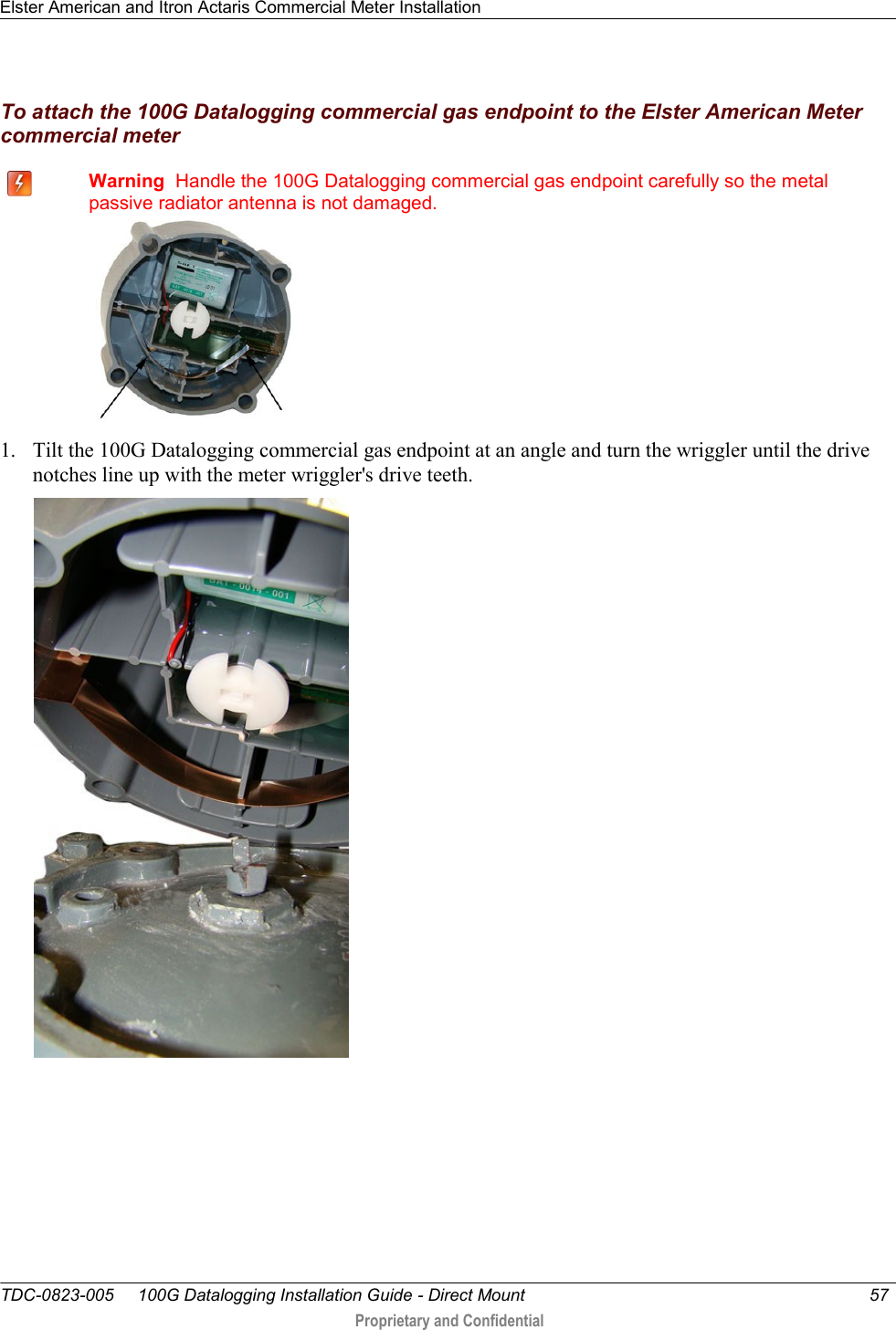 Elster American and Itron Actaris Commercial Meter Installation   TDC-0823-005     100G Datalogging Installation Guide - Direct Mount  57   Proprietary and Confidential     To attach the 100G Datalogging commercial gas endpoint to the Elster American Meter commercial meter    Warning  Handle the 100G Datalogging commercial gas endpoint carefully so the metal passive radiator antenna is not damaged.  1. Tilt the 100G Datalogging commercial gas endpoint at an angle and turn the wriggler until the drive notches line up with the meter wriggler&apos;s drive teeth.  