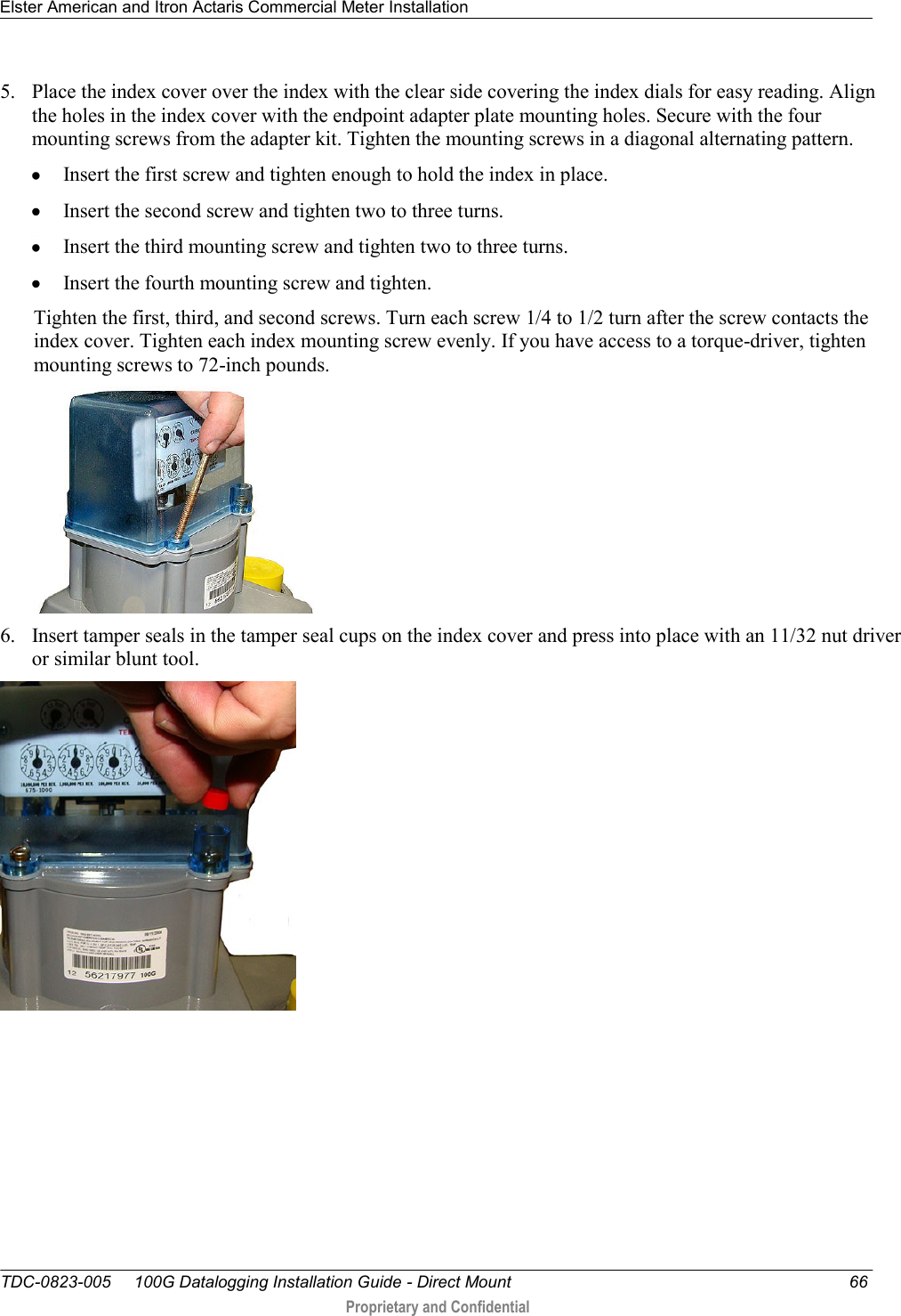 Elster American and Itron Actaris Commercial Meter Installation   TDC-0823-005     100G Datalogging Installation Guide - Direct Mount  66  Proprietary and Confidential    5. Place the index cover over the index with the clear side covering the index dials for easy reading. Align the holes in the index cover with the endpoint adapter plate mounting holes. Secure with the four mounting screws from the adapter kit. Tighten the mounting screws in a diagonal alternating pattern.   Insert the first screw and tighten enough to hold the index in place.   Insert the second screw and tighten two to three turns.   Insert the third mounting screw and tighten two to three turns.   Insert the fourth mounting screw and tighten.  Tighten the first, third, and second screws. Turn each screw 1/4 to 1/2 turn after the screw contacts the index cover. Tighten each index mounting screw evenly. If you have access to a torque-driver, tighten mounting screws to 72-inch pounds.  6. Insert tamper seals in the tamper seal cups on the index cover and press into place with an 11/32 nut driver or similar blunt tool.    