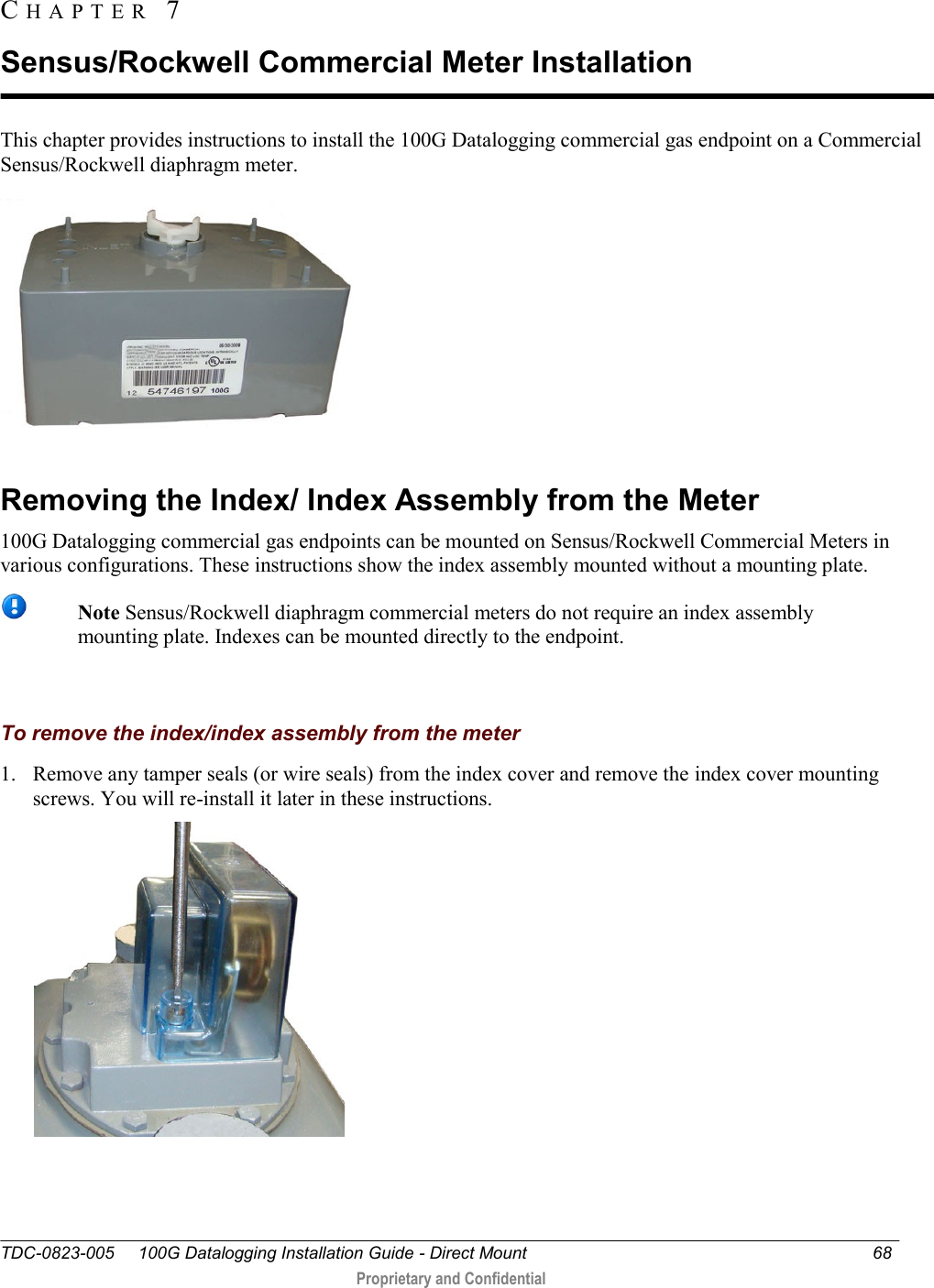  TDC-0823-005     100G Datalogging Installation Guide - Direct Mount  68   Proprietary and Confidential     This chapter provides instructions to install the 100G Datalogging commercial gas endpoint on a Commercial Sensus/Rockwell diaphragm meter.   Removing the Index/ Index Assembly from the Meter 100G Datalogging commercial gas endpoints can be mounted on Sensus/Rockwell Commercial Meters in various configurations. These instructions show the index assembly mounted without a mounting plate.  Note Sensus/Rockwell diaphragm commercial meters do not require an index assembly mounting plate. Indexes can be mounted directly to the endpoint.     To remove the index/index assembly from the meter 1. Remove any tamper seals (or wire seals) from the index cover and remove the index cover mounting screws. You will re-install it later in these instructions.  CH A P T E R   7  Sensus/Rockwell Commercial Meter Installation 