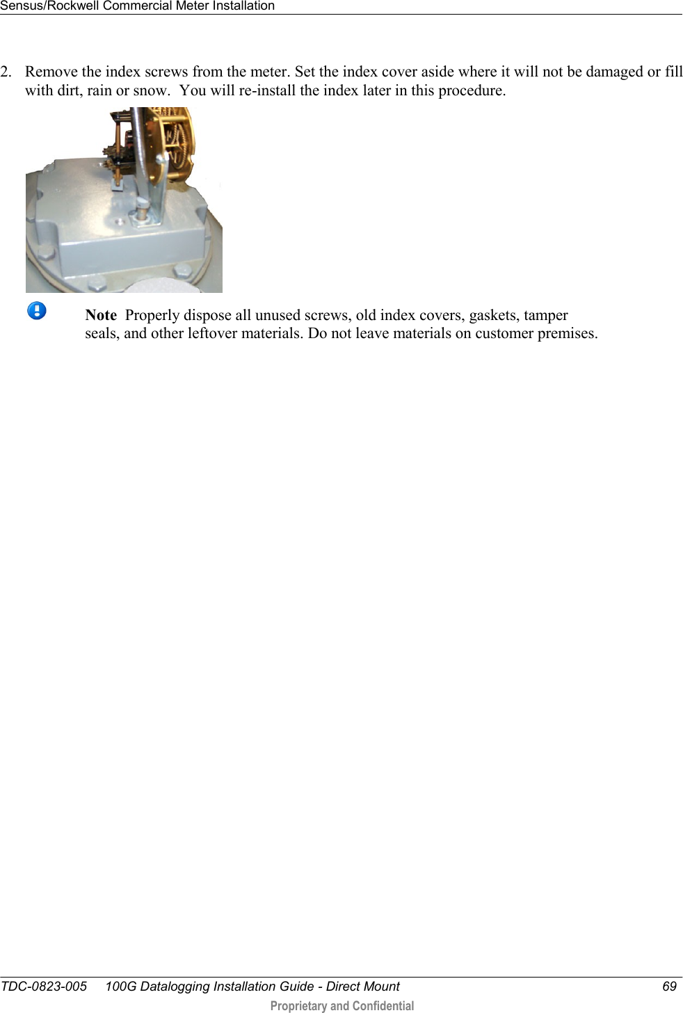 Sensus/Rockwell Commercial Meter Installation   TDC-0823-005     100G Datalogging Installation Guide - Direct Mount  69   Proprietary and Confidential     2. Remove the index screws from the meter. Set the index cover aside where it will not be damaged or fill with dirt, rain or snow.  You will re-install the index later in this procedure.   Note  Properly dispose all unused screws, old index covers, gaskets, tamper seals, and other leftover materials. Do not leave materials on customer premises.   