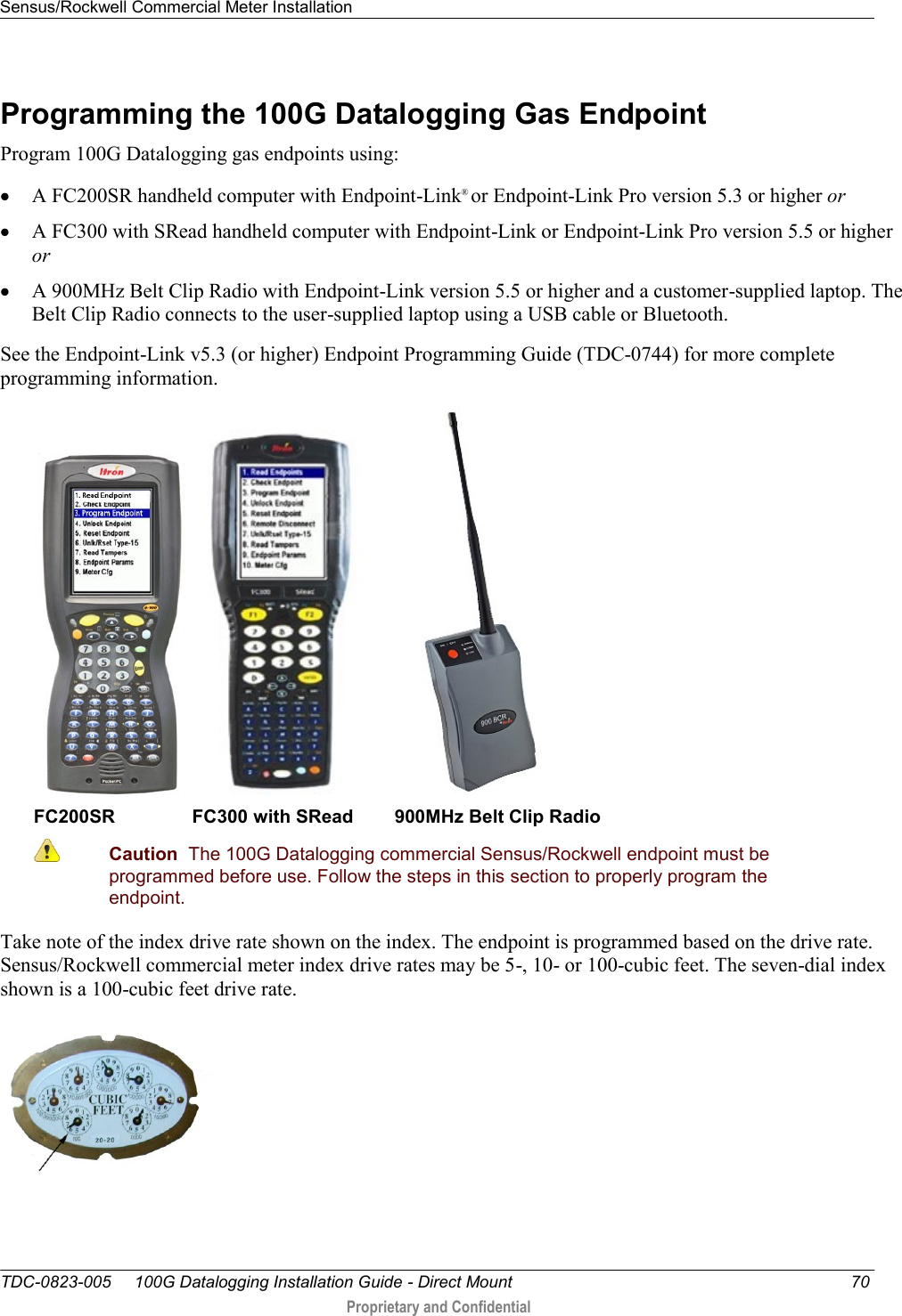 Sensus/Rockwell Commercial Meter Installation   TDC-0823-005     100G Datalogging Installation Guide - Direct Mount  70  Proprietary and Confidential    Programming the 100G Datalogging Gas Endpoint Program 100G Datalogging gas endpoints using:  A FC200SR handheld computer with Endpoint-Link® or Endpoint-Link Pro version 5.3 or higher or  A FC300 with SRead handheld computer with Endpoint-Link or Endpoint-Link Pro version 5.5 or higher or  A 900MHz Belt Clip Radio with Endpoint-Link version 5.5 or higher and a customer-supplied laptop. The Belt Clip Radio connects to the user-supplied laptop using a USB cable or Bluetooth. See the Endpoint-Link v5.3 (or higher) Endpoint Programming Guide (TDC-0744) for more complete programming information.        FC200SR               FC300 with SRead        900MHz Belt Clip Radio  Caution  The 100G Datalogging commercial Sensus/Rockwell endpoint must be programmed before use. Follow the steps in this section to properly program the endpoint.  Take note of the index drive rate shown on the index. The endpoint is programmed based on the drive rate. Sensus/Rockwell commercial meter index drive rates may be 5-, 10- or 100-cubic feet. The seven-dial index shown is a 100-cubic feet drive rate.    