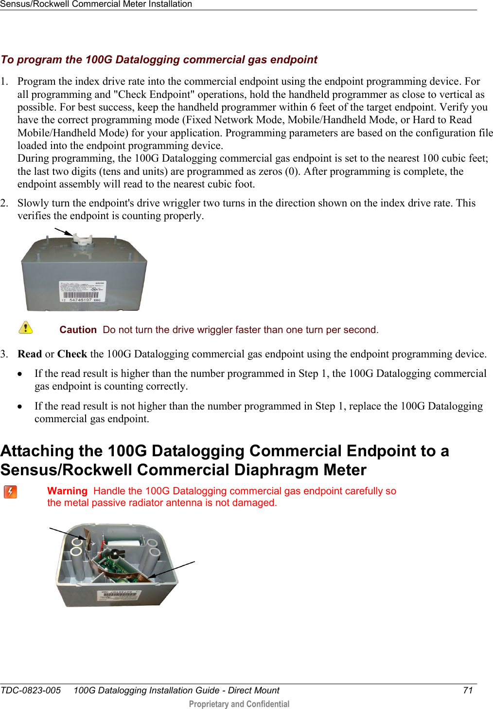 Sensus/Rockwell Commercial Meter Installation   TDC-0823-005     100G Datalogging Installation Guide - Direct Mount  71   Proprietary and Confidential     To program the 100G Datalogging commercial gas endpoint 1. Program the index drive rate into the commercial endpoint using the endpoint programming device. For all programming and &quot;Check Endpoint&quot; operations, hold the handheld programmer as close to vertical as possible. For best success, keep the handheld programmer within 6 feet of the target endpoint. Verify you have the correct programming mode (Fixed Network Mode, Mobile/Handheld Mode, or Hard to Read Mobile/Handheld Mode) for your application. Programming parameters are based on the configuration file loaded into the endpoint programming device.  During programming, the 100G Datalogging commercial gas endpoint is set to the nearest 100 cubic feet; the last two digits (tens and units) are programmed as zeros (0). After programming is complete, the endpoint assembly will read to the nearest cubic foot.  2. Slowly turn the endpoint&apos;s drive wriggler two turns in the direction shown on the index drive rate. This verifies the endpoint is counting properly.   Caution  Do not turn the drive wriggler faster than one turn per second.  3. Read or Check the 100G Datalogging commercial gas endpoint using the endpoint programming device.   If the read result is higher than the number programmed in Step 1, the 100G Datalogging commercial  gas endpoint is counting correctly.   If the read result is not higher than the number programmed in Step 1, replace the 100G Datalogging commercial gas endpoint.  Attaching the 100G Datalogging Commercial Endpoint to a Sensus/Rockwell Commercial Diaphragm Meter    Warning  Handle the 100G Datalogging commercial gas endpoint carefully so the metal passive radiator antenna is not damaged.    