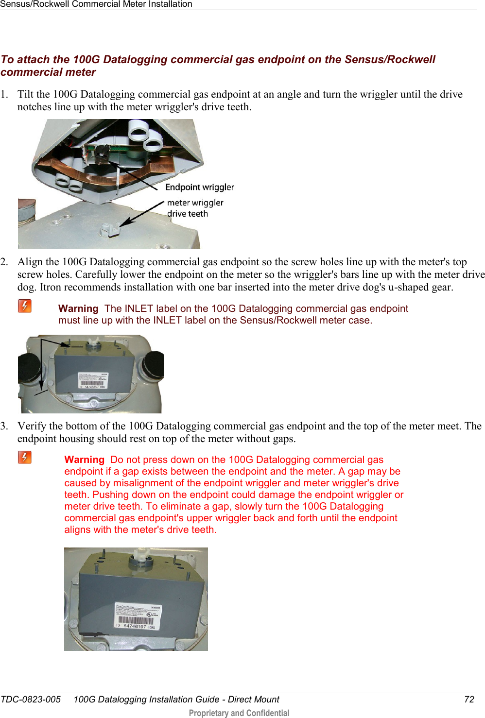 Sensus/Rockwell Commercial Meter Installation   TDC-0823-005     100G Datalogging Installation Guide - Direct Mount  72  Proprietary and Confidential    To attach the 100G Datalogging commercial gas endpoint on the Sensus/Rockwell commercial meter 1. Tilt the 100G Datalogging commercial gas endpoint at an angle and turn the wriggler until the drive notches line up with the meter wriggler&apos;s drive teeth.  2. Align the 100G Datalogging commercial gas endpoint so the screw holes line up with the meter&apos;s top screw holes. Carefully lower the endpoint on the meter so the wriggler&apos;s bars line up with the meter drive dog. Itron recommends installation with one bar inserted into the meter drive dog&apos;s u-shaped gear.  Warning  The INLET label on the 100G Datalogging commercial gas endpoint must line up with the INLET label on the Sensus/Rockwell meter case.  3. Verify the bottom of the 100G Datalogging commercial gas endpoint and the top of the meter meet. The endpoint housing should rest on top of the meter without gaps.  Warning  Do not press down on the 100G Datalogging commercial gas endpoint if a gap exists between the endpoint and the meter. A gap may be caused by misalignment of the endpoint wriggler and meter wriggler&apos;s drive teeth. Pushing down on the endpoint could damage the endpoint wriggler or meter drive teeth. To eliminate a gap, slowly turn the 100G Datalogging commercial gas endpoint&apos;s upper wriggler back and forth until the endpoint aligns with the meter&apos;s drive teeth.   