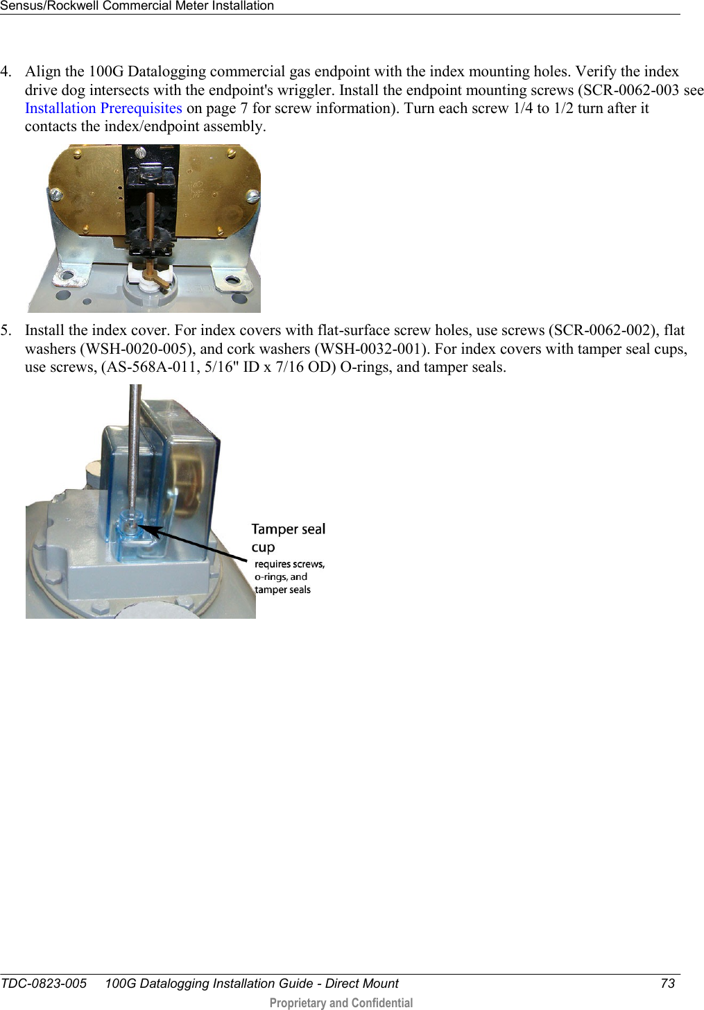 Sensus/Rockwell Commercial Meter Installation   TDC-0823-005     100G Datalogging Installation Guide - Direct Mount  73   Proprietary and Confidential     4. Align the 100G Datalogging commercial gas endpoint with the index mounting holes. Verify the index drive dog intersects with the endpoint&apos;s wriggler. Install the endpoint mounting screws (SCR-0062-003 see Installation Prerequisites on page 7 for screw information). Turn each screw 1/4 to 1/2 turn after it contacts the index/endpoint assembly.   5. Install the index cover. For index covers with flat-surface screw holes, use screws (SCR-0062-002), flat washers (WSH-0020-005), and cork washers (WSH-0032-001). For index covers with tamper seal cups, use screws, (AS-568A-011, 5/16&quot; ID x 7/16 OD) O-rings, and tamper seals.   