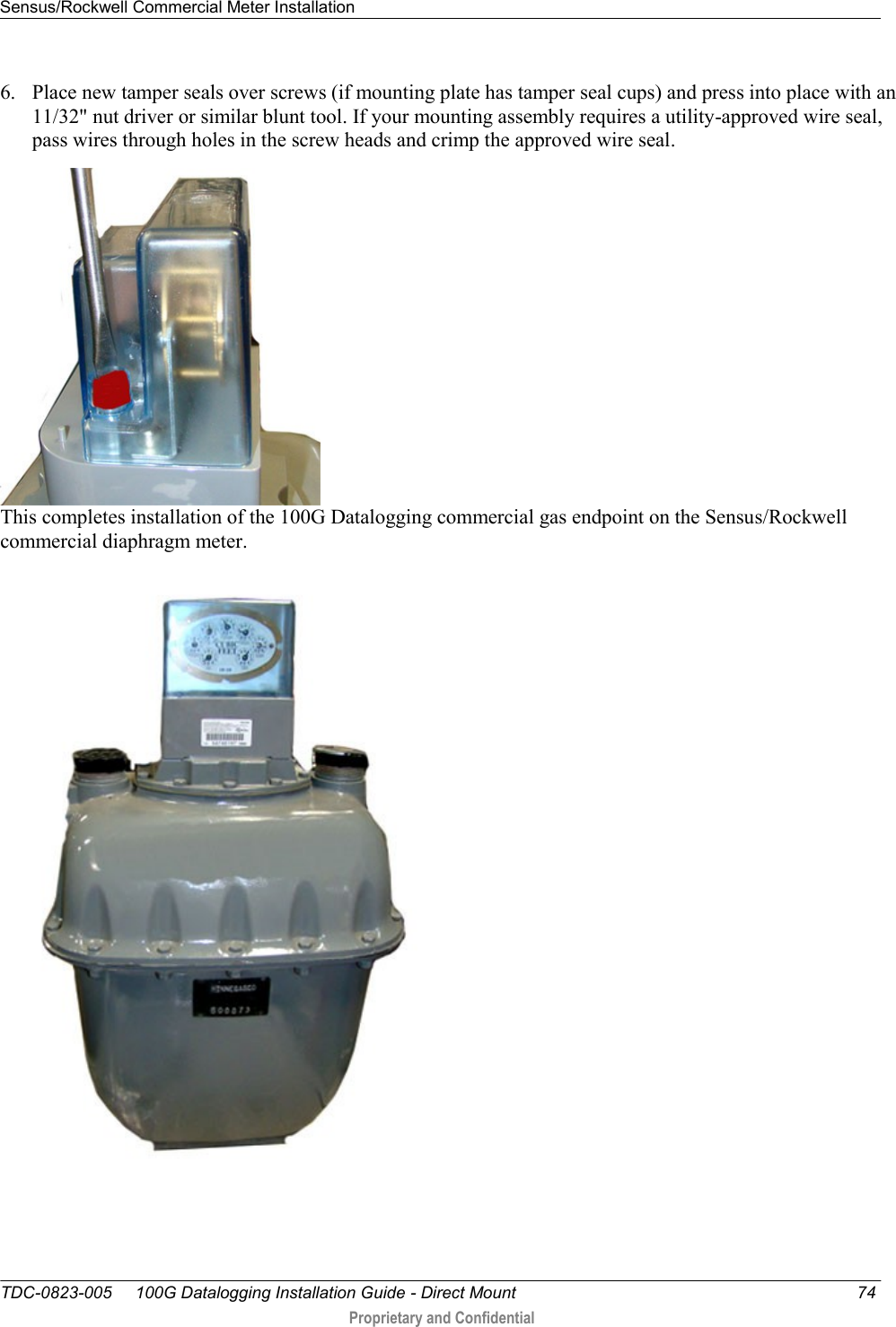 Sensus/Rockwell Commercial Meter Installation   TDC-0823-005     100G Datalogging Installation Guide - Direct Mount  74  Proprietary and Confidential    6. Place new tamper seals over screws (if mounting plate has tamper seal cups) and press into place with an 11/32&quot; nut driver or similar blunt tool. If your mounting assembly requires a utility-approved wire seal, pass wires through holes in the screw heads and crimp the approved wire seal.  This completes installation of the 100G Datalogging commercial gas endpoint on the Sensus/Rockwell commercial diaphragm meter.   