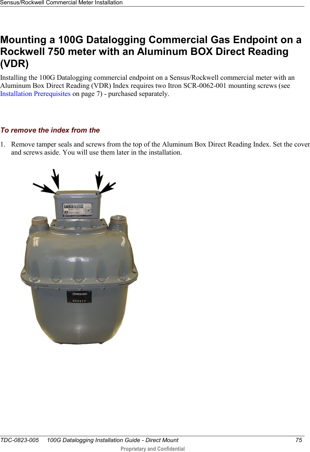 Sensus/Rockwell Commercial Meter Installation   TDC-0823-005     100G Datalogging Installation Guide - Direct Mount  75   Proprietary and Confidential     Mounting a 100G Datalogging Commercial Gas Endpoint on a Rockwell 750 meter with an Aluminum BOX Direct Reading (VDR) Installing the 100G Datalogging commercial endpoint on a Sensus/Rockwell commercial meter with an Aluminum Box Direct Reading (VDR) Index requires two Itron SCR-0062-001 mounting screws (see Installation Prerequisites on page 7) - purchased separately.    To remove the index from the 1. Remove tamper seals and screws from the top of the Aluminum Box Direct Reading Index. Set the cover and screws aside. You will use them later in the installation.  