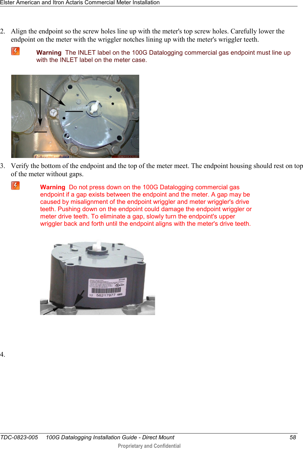 Elster American and Itron Actaris Commercial Meter Installation   TDC-0823-005     100G Datalogging Installation Guide - Direct Mount  58  Proprietary and Confidential    2. Align the endpoint so the screw holes line up with the meter&apos;s top screw holes. Carefully lower the endpoint on the meter with the wriggler notches lining up with the meter&apos;s wriggler teeth.  Warning  The INLET label on the 100G Datalogging commercial gas endpoint must line up with the INLET label on the meter case.  3. Verify the bottom of the endpoint and the top of the meter meet. The endpoint housing should rest on top of the meter without gaps.  Warning  Do not press down on the 100G Datalogging commercial gas endpoint if a gap exists between the endpoint and the meter. A gap may be caused by misalignment of the endpoint wriggler and meter wriggler&apos;s drive teeth. Pushing down on the endpoint could damage the endpoint wriggler or meter drive teeth. To eliminate a gap, slowly turn the endpoint&apos;s upper wriggler back and forth until the endpoint aligns with the meter&apos;s drive teeth.     4.  