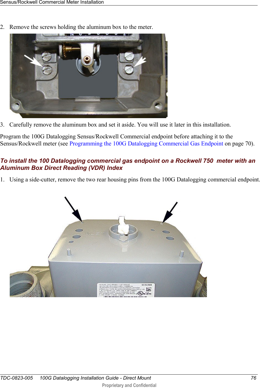 Sensus/Rockwell Commercial Meter Installation   TDC-0823-005     100G Datalogging Installation Guide - Direct Mount  76  Proprietary and Confidential    2. Remove the screws holding the aluminum box to the meter.  3. Carefully remove the aluminum box and set it aside. You will use it later in this installation. Program the 100G Datalogging Sensus/Rockwell Commercial endpoint before attaching it to the Sensus/Rockwell meter (see Programming the 100G Datalogging Commercial Gas Endpoint on page 70).  To install the 100 Datalogging commercial gas endpoint on a Rockwell 750  meter with an Aluminum Box Direct Reading (VDR) Index 1. Using a side-cutter, remove the two rear housing pins from the 100G Datalogging commercial endpoint.  