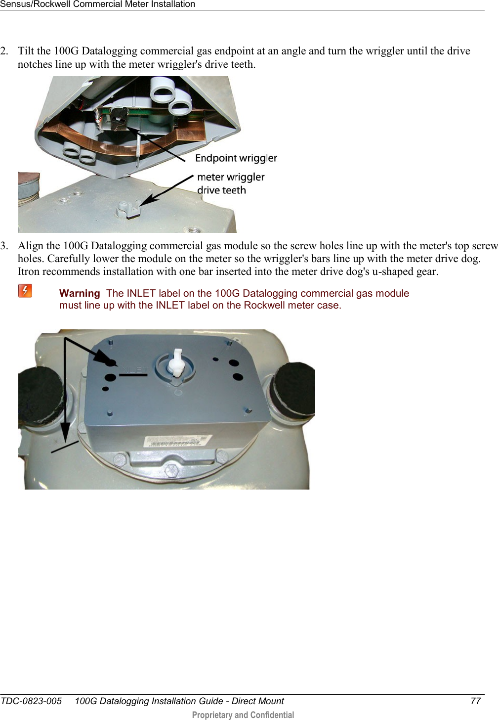 Sensus/Rockwell Commercial Meter Installation   TDC-0823-005     100G Datalogging Installation Guide - Direct Mount  77   Proprietary and Confidential     2. Tilt the 100G Datalogging commercial gas endpoint at an angle and turn the wriggler until the drive notches line up with the meter wriggler&apos;s drive teeth.  3. Align the 100G Datalogging commercial gas module so the screw holes line up with the meter&apos;s top screw holes. Carefully lower the module on the meter so the wriggler&apos;s bars line up with the meter drive dog. Itron recommends installation with one bar inserted into the meter drive dog&apos;s u-shaped gear.  Warning  The INLET label on the 100G Datalogging commercial gas module must line up with the INLET label on the Rockwell meter case.  