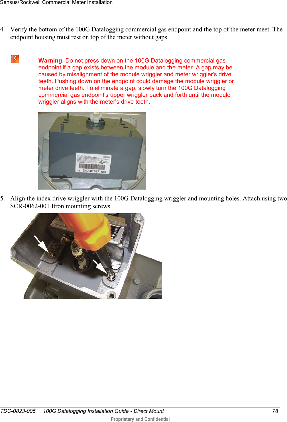 Sensus/Rockwell Commercial Meter Installation   TDC-0823-005     100G Datalogging Installation Guide - Direct Mount  78  Proprietary and Confidential    4. Verify the bottom of the 100G Datalogging commercial gas endpoint and the top of the meter meet. The endpoint housing must rest on top of the meter without gaps.   Warning  Do not press down on the 100G Datalogging commercial gas endpoint if a gap exists between the module and the meter. A gap may be caused by misalignment of the module wriggler and meter wriggler&apos;s drive teeth. Pushing down on the endpoint could damage the module wriggler or meter drive teeth. To eliminate a gap, slowly turn the 100G Datalogging commercial gas endpoint&apos;s upper wriggler back and forth until the module wriggler aligns with the meter&apos;s drive teeth.  5. Align the index drive wriggler with the 100G Datalogging wriggler and mounting holes. Attach using two SCR-0062-001 Itron mounting screws.  