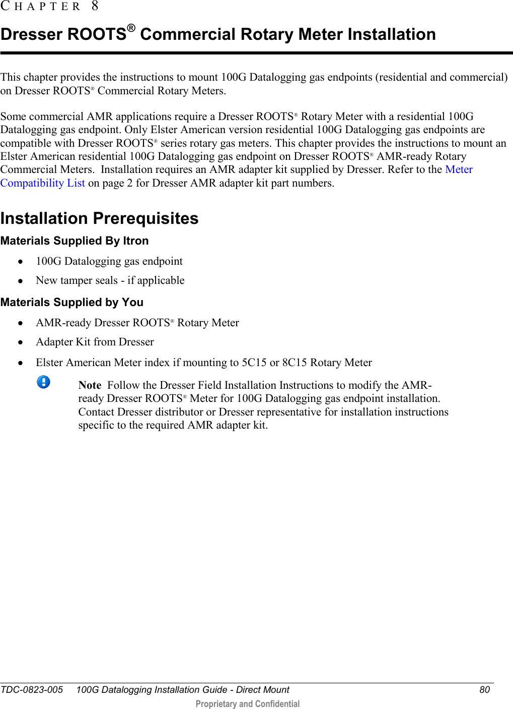  TDC-0823-005     100G Datalogging Installation Guide - Direct Mount 80   Proprietary and Confidential     This chapter provides the instructions to mount 100G Datalogging gas endpoints (residential and commercial) on Dresser ROOTS® Commercial Rotary Meters. Some commercial AMR applications require a Dresser ROOTS® Rotary Meter with a residential 100G Datalogging gas endpoint. Only Elster American version residential 100G Datalogging gas endpoints are compatible with Dresser ROOTS® series rotary gas meters. This chapter provides the instructions to mount an Elster American residential 100G Datalogging gas endpoint on Dresser ROOTS® AMR-ready Rotary Commercial Meters.  Installation requires an AMR adapter kit supplied by Dresser. Refer to the Meter Compatibility List on page 2 for Dresser AMR adapter kit part numbers.  Installation Prerequisites Materials Supplied By Itron  100G Datalogging gas endpoint  New tamper seals - if applicable Materials Supplied by You  AMR-ready Dresser ROOTS® Rotary Meter   Adapter Kit from Dresser   Elster American Meter index if mounting to 5C15 or 8C15 Rotary Meter  Note  Follow the Dresser Field Installation Instructions to modify the AMR-ready Dresser ROOTS® Meter for 100G Datalogging gas endpoint installation. Contact Dresser distributor or Dresser representative for installation instructions specific to the required AMR adapter kit.    CH A P T E R   8  Dresser ROOTS® Commercial Rotary Meter Installation 