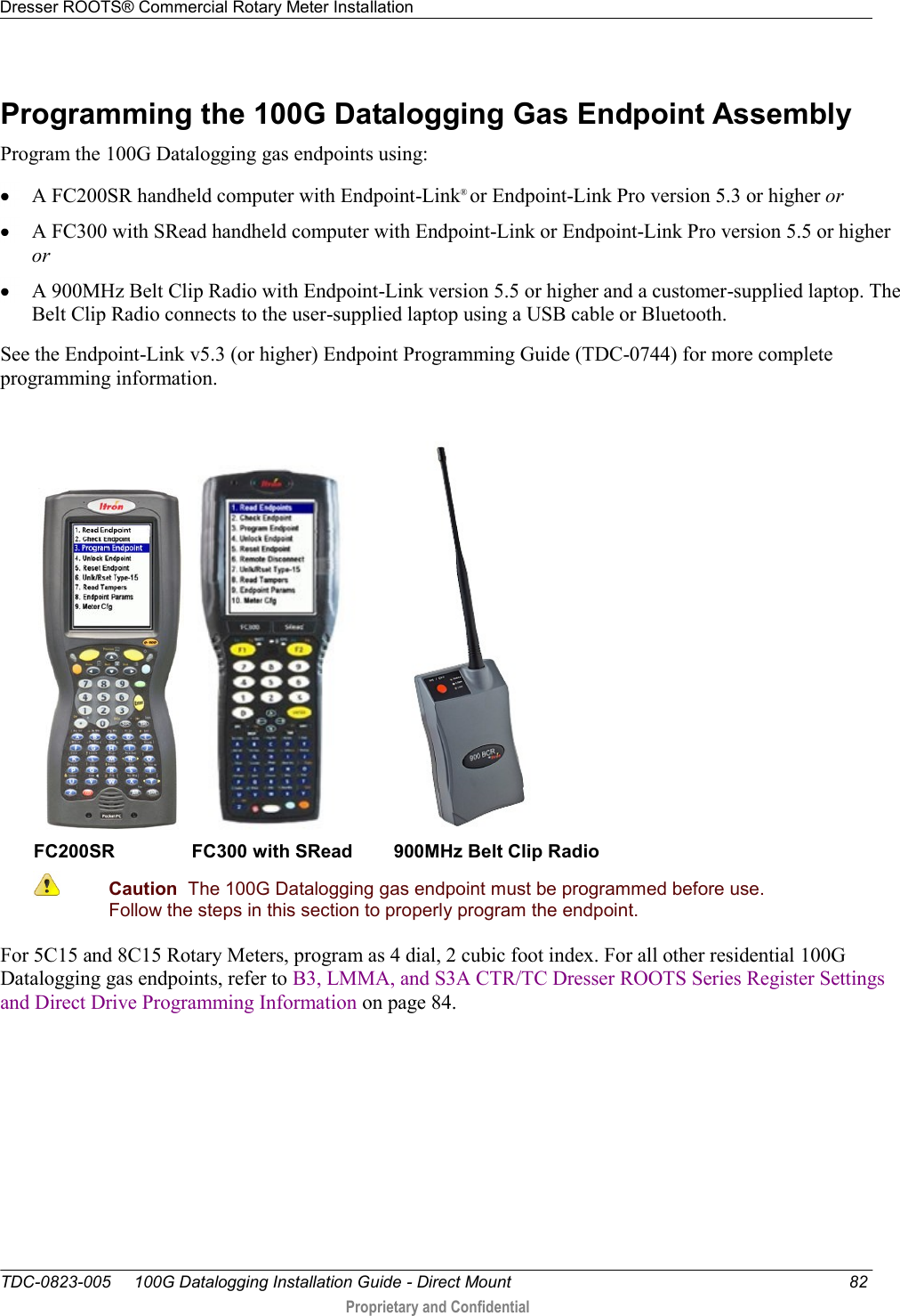 Dresser ROOTS® Commercial Rotary Meter Installation   TDC-0823-005     100G Datalogging Installation Guide - Direct Mount  82  Proprietary and Confidential    Programming the 100G Datalogging Gas Endpoint Assembly Program the 100G Datalogging gas endpoints using:  A FC200SR handheld computer with Endpoint-Link® or Endpoint-Link Pro version 5.3 or higher or  A FC300 with SRead handheld computer with Endpoint-Link or Endpoint-Link Pro version 5.5 or higher or  A 900MHz Belt Clip Radio with Endpoint-Link version 5.5 or higher and a customer-supplied laptop. The Belt Clip Radio connects to the user-supplied laptop using a USB cable or Bluetooth. See the Endpoint-Link v5.3 (or higher) Endpoint Programming Guide (TDC-0744) for more complete programming information.       FC200SR               FC300 with SRead        900MHz Belt Clip Radio  Caution  The 100G Datalogging gas endpoint must be programmed before use. Follow the steps in this section to properly program the endpoint.  For 5C15 and 8C15 Rotary Meters, program as 4 dial, 2 cubic foot index. For all other residential 100G Datalogging gas endpoints, refer to B3, LMMA, and S3A CTR/TC Dresser ROOTS Series Register Settings and Direct Drive Programming Information on page 84.  