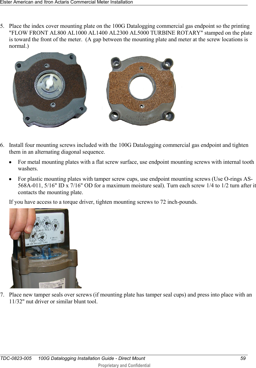 Elster American and Itron Actaris Commercial Meter Installation   TDC-0823-005     100G Datalogging Installation Guide - Direct Mount  59   Proprietary and Confidential     5. Place the index cover mounting plate on the 100G Datalogging commercial gas endpoint so the printing &quot;FLOW FRONT AL800 AL1000 AL1400 AL2300 AL5000 TURBINE ROTARY&quot; stamped on the plate is toward the front of the meter.  (A gap between the mounting plate and meter at the screw locations is normal.)               6. Install four mounting screws included with the 100G Datalogging commercial gas endpoint and tighten them in an alternating diagonal sequence.   For metal mounting plates with a flat screw surface, use endpoint mounting screws with internal tooth washers.   For plastic mounting plates with tamper screw cups, use endpoint mounting screws (Use O-rings AS-568A-011, 5/16&quot; ID x 7/16&quot; OD for a maximum moisture seal). Turn each screw 1/4 to 1/2 turn after it contacts the mounting plate. If you have access to a torque driver, tighten mounting screws to 72 inch-pounds.  7. Place new tamper seals over screws (if mounting plate has tamper seal cups) and press into place with an 11/32&quot; nut driver or similar blunt tool.   