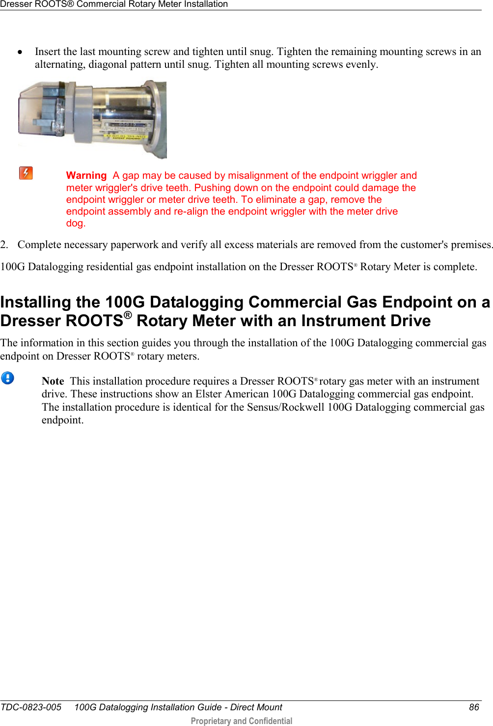 Dresser ROOTS® Commercial Rotary Meter Installation   TDC-0823-005     100G Datalogging Installation Guide - Direct Mount  86  Proprietary and Confidential     Insert the last mounting screw and tighten until snug. Tighten the remaining mounting screws in an alternating, diagonal pattern until snug. Tighten all mounting screws evenly.   Warning  A gap may be caused by misalignment of the endpoint wriggler and meter wriggler&apos;s drive teeth. Pushing down on the endpoint could damage the endpoint wriggler or meter drive teeth. To eliminate a gap, remove the endpoint assembly and re-align the endpoint wriggler with the meter drive dog. 2. Complete necessary paperwork and verify all excess materials are removed from the customer&apos;s premises. 100G Datalogging residential gas endpoint installation on the Dresser ROOTS®  Rotary Meter is complete.  Installing the 100G Datalogging Commercial Gas Endpoint on a Dresser ROOTS® Rotary Meter with an Instrument Drive The information in this section guides you through the installation of the 100G Datalogging commercial gas endpoint on Dresser ROOTS® rotary meters.   Note  This installation procedure requires a Dresser ROOTS® rotary gas meter with an instrument drive. These instructions show an Elster American 100G Datalogging commercial gas endpoint. The installation procedure is identical for the Sensus/Rockwell 100G Datalogging commercial gas endpoint. 