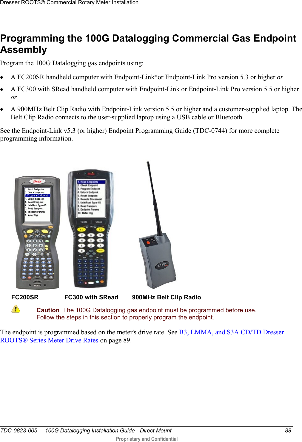 Dresser ROOTS® Commercial Rotary Meter Installation   TDC-0823-005     100G Datalogging Installation Guide - Direct Mount  88  Proprietary and Confidential    Programming the 100G Datalogging Commercial Gas Endpoint Assembly Program the 100G Datalogging gas endpoints using:  A FC200SR handheld computer with Endpoint-Link® or Endpoint-Link Pro version 5.3 or higher or  A FC300 with SRead handheld computer with Endpoint-Link or Endpoint-Link Pro version 5.5 or higher or  A 900MHz Belt Clip Radio with Endpoint-Link version 5.5 or higher and a customer-supplied laptop. The Belt Clip Radio connects to the user-supplied laptop using a USB cable or Bluetooth. See the Endpoint-Link v5.3 (or higher) Endpoint Programming Guide (TDC-0744) for more complete programming information.       FC200SR               FC300 with SRead        900MHz Belt Clip Radio  Caution  The 100G Datalogging gas endpoint must be programmed before use. Follow the steps in this section to properly program the endpoint.  The endpoint is programmed based on the meter&apos;s drive rate. See B3, LMMA, and S3A CD/TD Dresser ROOTS® Series Meter Drive Rates on page 89.  