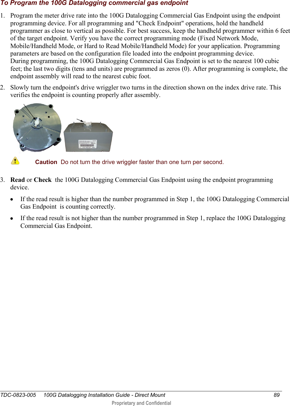  TDC-0823-005     100G Datalogging Installation Guide - Direct Mount  89   Proprietary and Confidential     To Program the 100G Datalogging commercial gas endpoint 1. Program the meter drive rate into the 100G Datalogging Commercial Gas Endpoint using the endpoint programming device. For all programming and &quot;Check Endpoint&quot; operations, hold the handheld programmer as close to vertical as possible. For best success, keep the handheld programmer within 6 feet of the target endpoint. Verify you have the correct programming mode (Fixed Network Mode, Mobile/Handheld Mode, or Hard to Read Mobile/Handheld Mode) for your application. Programming parameters are based on the configuration file loaded into the endpoint programming device. During programming, the 100G Datalogging Commercial Gas Endpoint is set to the nearest 100 cubic feet; the last two digits (tens and units) are programmed as zeros (0). After programming is complete, the endpoint assembly will read to the nearest cubic foot.  2. Slowly turn the endpoint&apos;s drive wriggler two turns in the direction shown on the index drive rate. This verifies the endpoint is counting properly after assembly.   Caution  Do not turn the drive wriggler faster than one turn per second.  3. Read or Check  the 100G Datalogging Commercial Gas Endpoint using the endpoint programming device.   If the read result is higher than the number programmed in Step 1, the 100G Datalogging Commercial Gas Endpoint  is counting correctly.   If the read result is not higher than the number programmed in Step 1, replace the 100G Datalogging Commercial Gas Endpoint.  