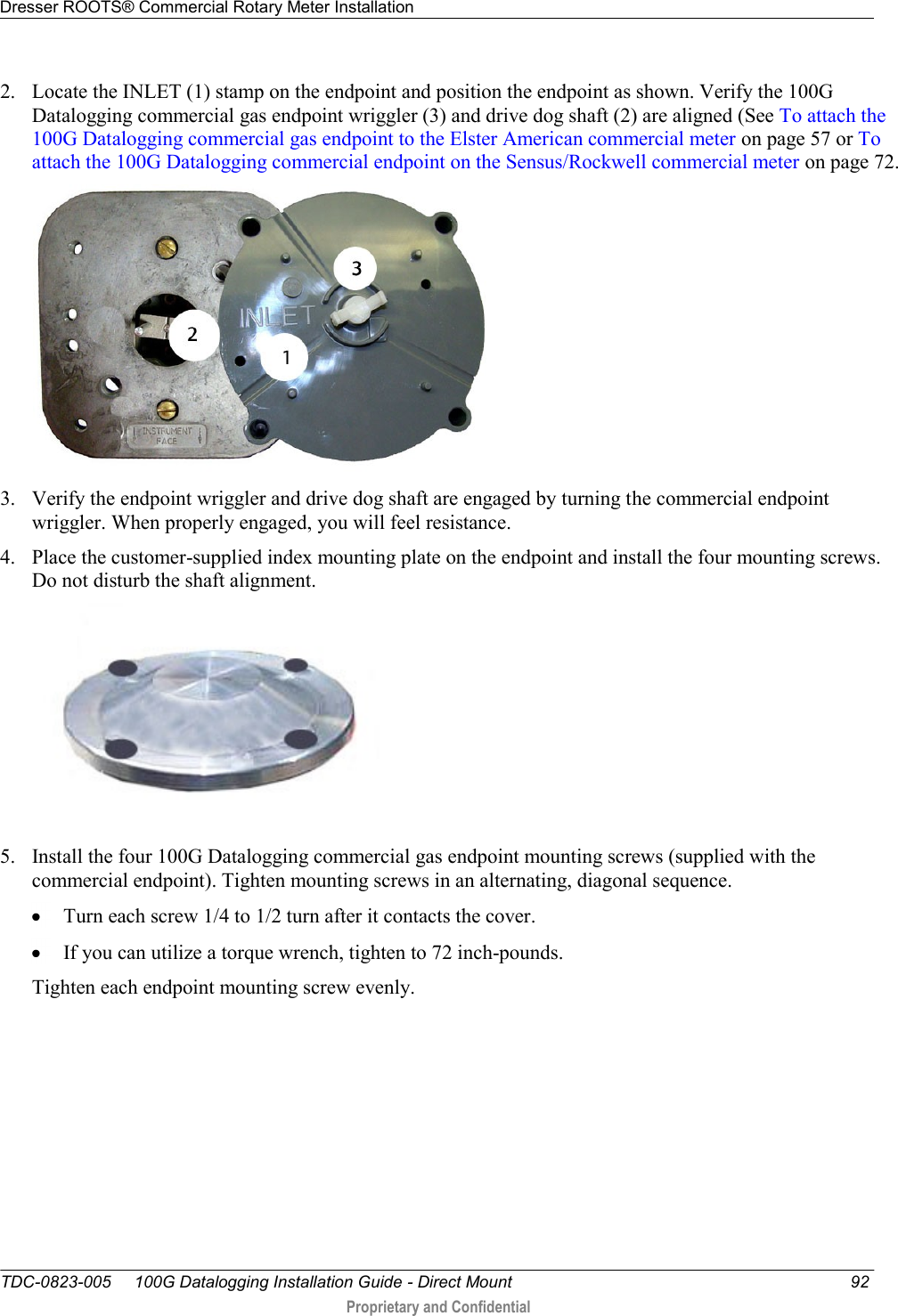 Dresser ROOTS® Commercial Rotary Meter Installation   TDC-0823-005     100G Datalogging Installation Guide - Direct Mount  92  Proprietary and Confidential    2. Locate the INLET (1) stamp on the endpoint and position the endpoint as shown. Verify the 100G Datalogging commercial gas endpoint wriggler (3) and drive dog shaft (2) are aligned (See To attach the 100G Datalogging commercial gas endpoint to the Elster American commercial meter on page 57 or To attach the 100G Datalogging commercial endpoint on the Sensus/Rockwell commercial meter on page 72.  3. Verify the endpoint wriggler and drive dog shaft are engaged by turning the commercial endpoint wriggler. When properly engaged, you will feel resistance. 4. Place the customer-supplied index mounting plate on the endpoint and install the four mounting screws. Do not disturb the shaft alignment.   5. Install the four 100G Datalogging commercial gas endpoint mounting screws (supplied with the commercial endpoint). Tighten mounting screws in an alternating, diagonal sequence.  Turn each screw 1/4 to 1/2 turn after it contacts the cover.    If you can utilize a torque wrench, tighten to 72 inch-pounds.  Tighten each endpoint mounting screw evenly.  